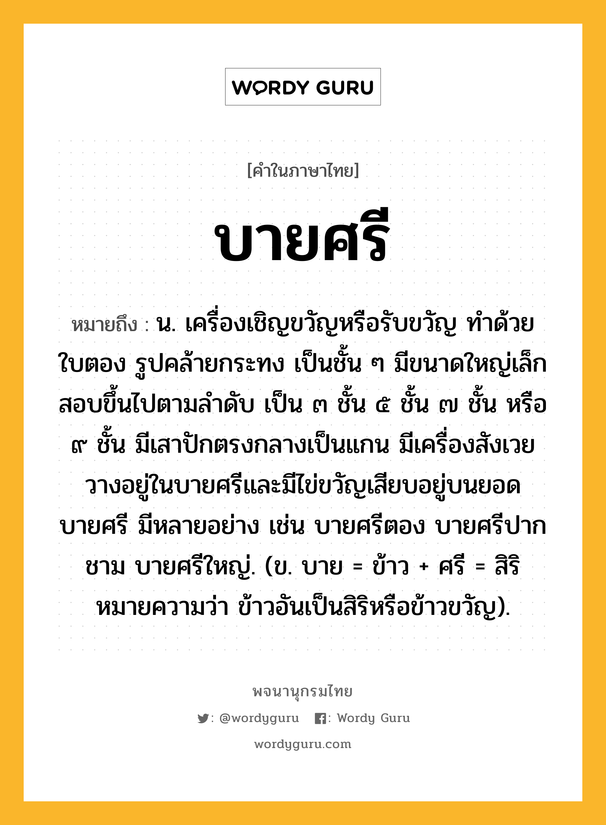 บายศรี ความหมาย หมายถึงอะไร?, คำในภาษาไทย บายศรี หมายถึง น. เครื่องเชิญขวัญหรือรับขวัญ ทําด้วยใบตอง รูปคล้ายกระทง เป็นชั้น ๆ มีขนาดใหญ่เล็กสอบขึ้นไปตามลําดับ เป็น ๓ ชั้น ๕ ชั้น ๗ ชั้น หรือ ๙ ชั้น มีเสาปักตรงกลางเป็นแกน มีเครื่องสังเวยวางอยู่ในบายศรีและมีไข่ขวัญเสียบอยู่บนยอดบายศรี มีหลายอย่าง เช่น บายศรีตอง บายศรีปากชาม บายศรีใหญ่. (ข. บาย = ข้าว + ศรี = สิริ หมายความว่า ข้าวอันเป็นสิริหรือข้าวขวัญ).