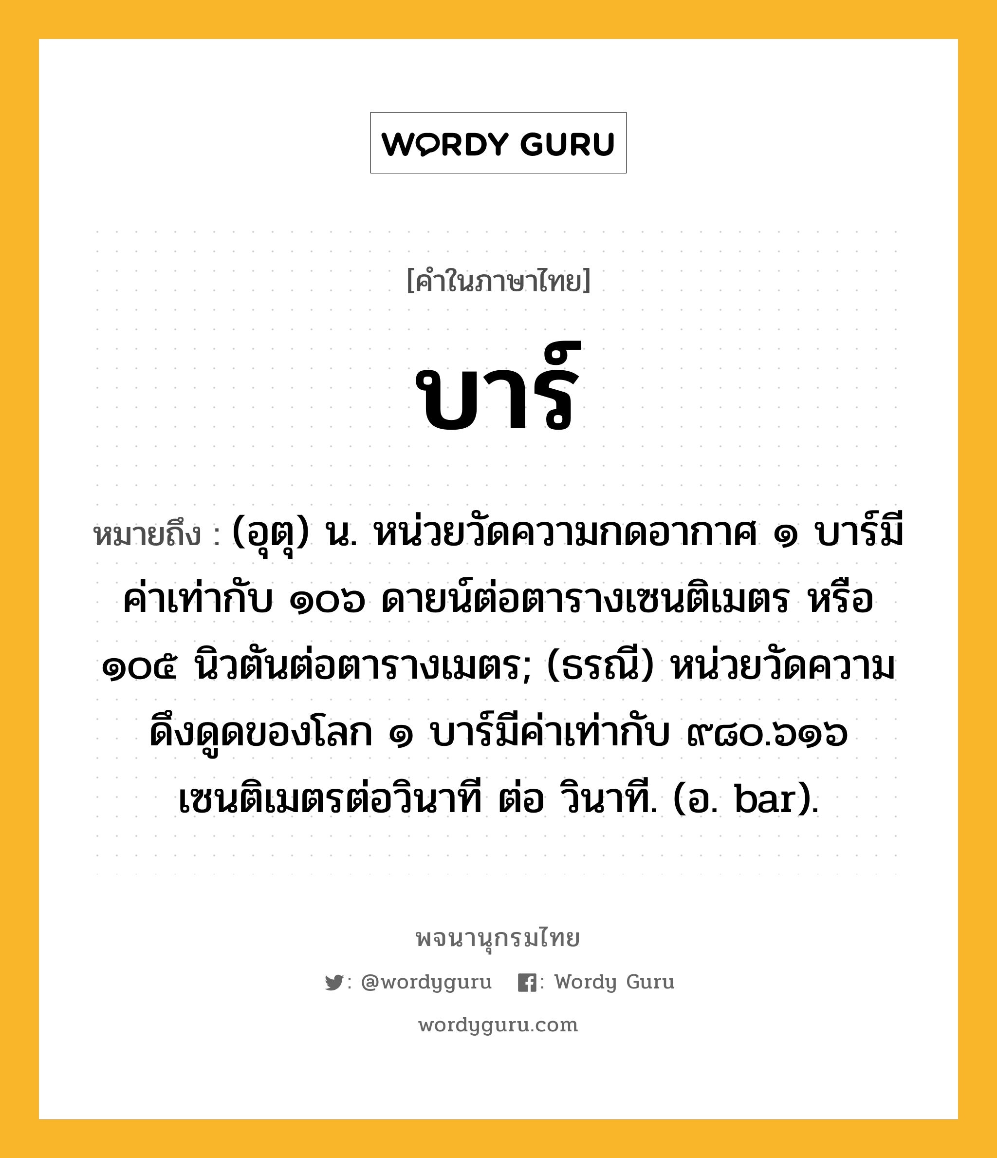 บาร์ ความหมาย หมายถึงอะไร?, คำในภาษาไทย บาร์ หมายถึง (อุตุ) น. หน่วยวัดความกดอากาศ ๑ บาร์มีค่าเท่ากับ ๑๐๖ ดายน์ต่อตารางเซนติเมตร หรือ ๑๐๕ นิวตันต่อตารางเมตร; (ธรณี) หน่วยวัดความดึงดูดของโลก ๑ บาร์มีค่าเท่ากับ ๙๘๐.๖๑๖ เซนติเมตรต่อวินาที ต่อ วินาที. (อ. bar).