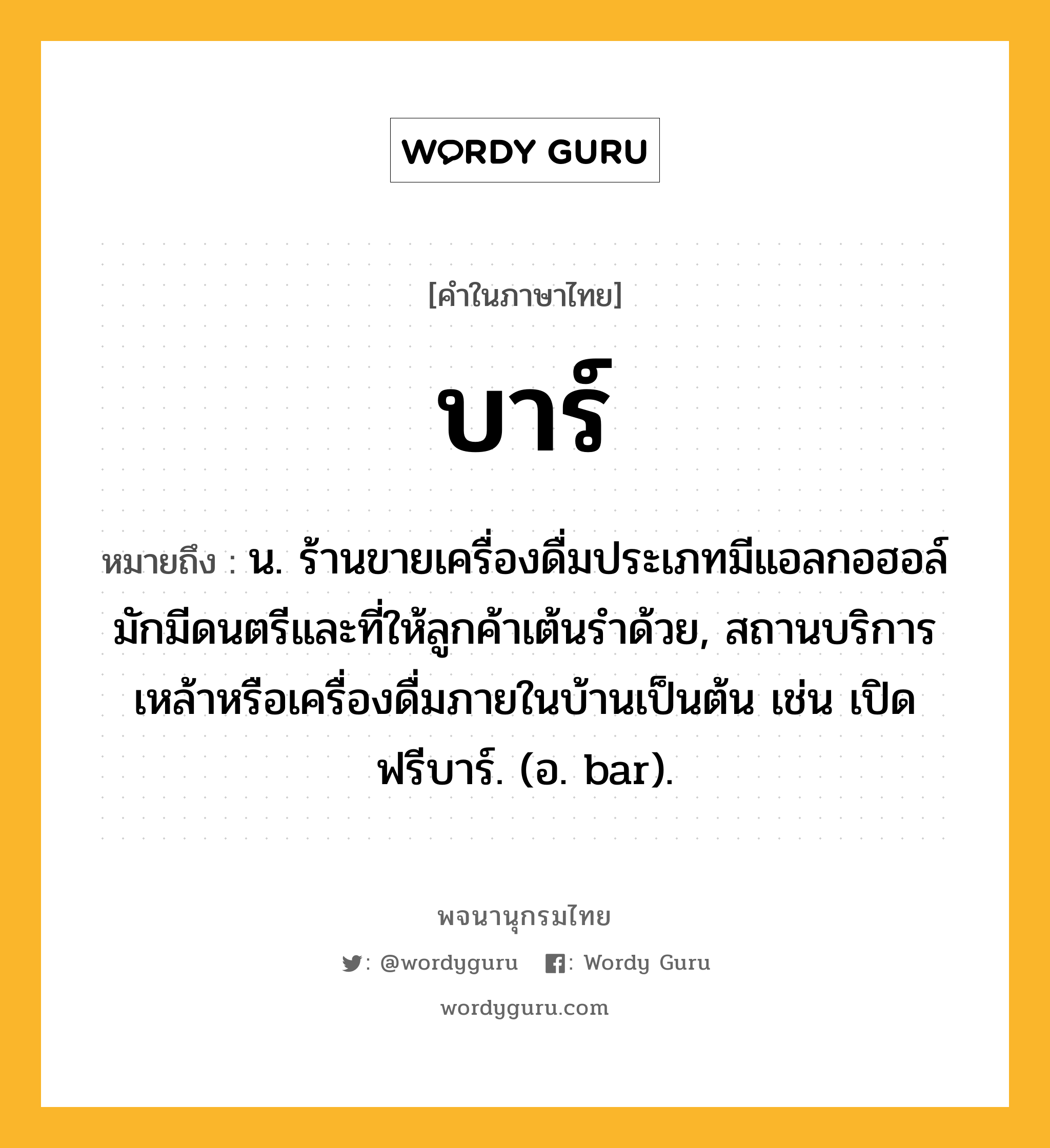 บาร์ ความหมาย หมายถึงอะไร?, คำในภาษาไทย บาร์ หมายถึง น. ร้านขายเครื่องดื่มประเภทมีแอลกอฮอล์ มักมีดนตรีและที่ให้ลูกค้าเต้นรําด้วย, สถานบริการเหล้าหรือเครื่องดื่มภายในบ้านเป็นต้น เช่น เปิดฟรีบาร์. (อ. bar).