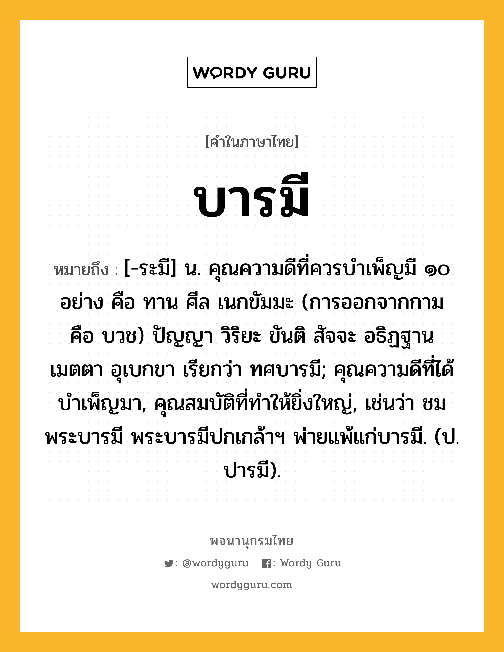 บารมี ความหมาย หมายถึงอะไร?, คำในภาษาไทย บารมี หมายถึง [-ระมี] น. คุณความดีที่ควรบําเพ็ญมี ๑๐ อย่าง คือ ทาน ศีล เนกขัมมะ (การออกจากกาม คือ บวช) ปัญญา วิริยะ ขันติ สัจจะ อธิฏฐาน เมตตา อุเบกขา เรียกว่า ทศบารมี; คุณความดีที่ได้บําเพ็ญมา, คุณสมบัติที่ทําให้ยิ่งใหญ่, เช่นว่า ชมพระบารมี พระบารมีปกเกล้าฯ พ่ายแพ้แก่บารมี. (ป. ปารมี).