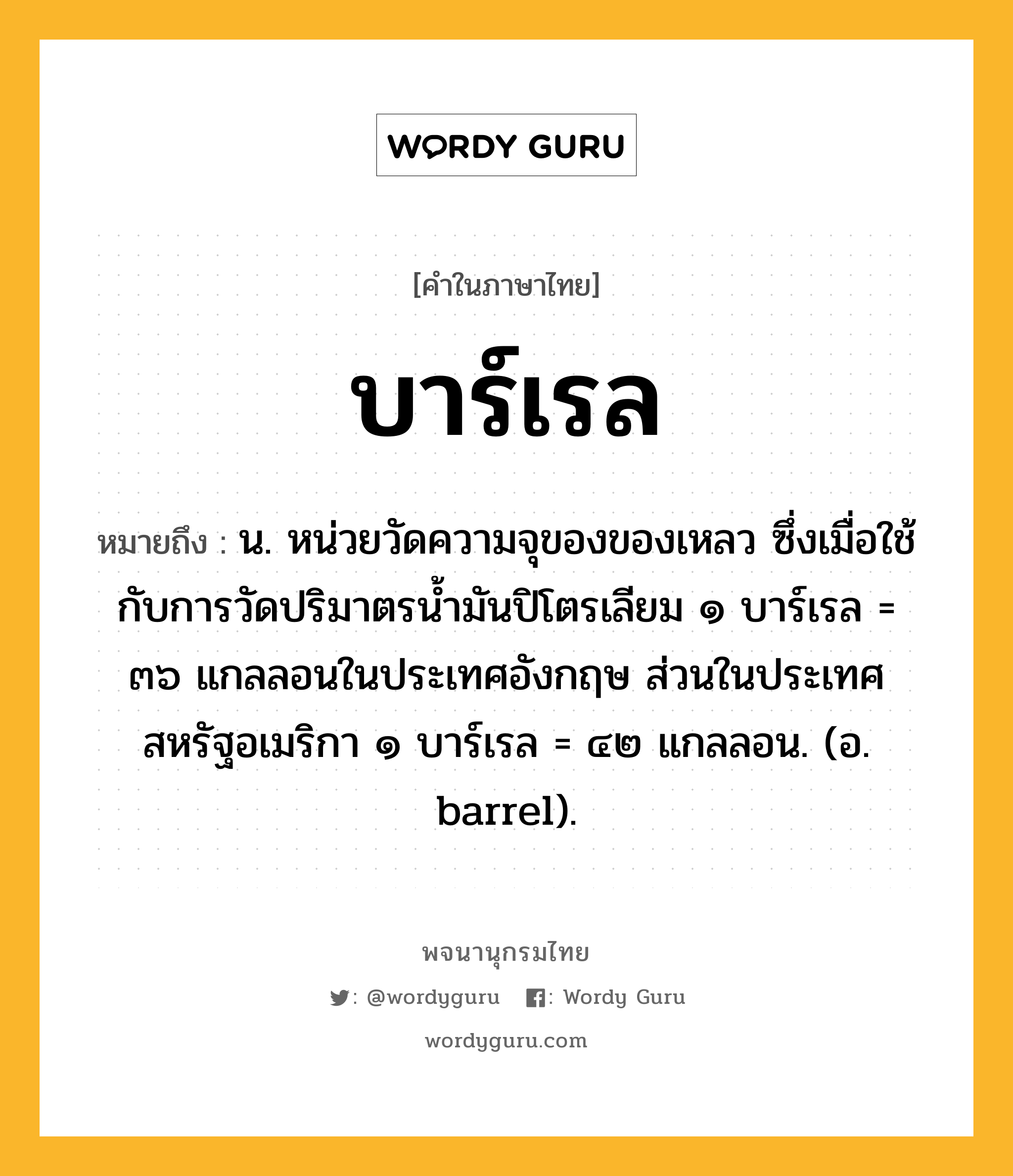 บาร์เรล ความหมาย หมายถึงอะไร?, คำในภาษาไทย บาร์เรล หมายถึง น. หน่วยวัดความจุของของเหลว ซึ่งเมื่อใช้กับการวัดปริมาตรนํ้ามันปิโตรเลียม ๑ บาร์เรล = ๓๖ แกลลอนในประเทศอังกฤษ ส่วนในประเทศสหรัฐอเมริกา ๑ บาร์เรล = ๔๒ แกลลอน. (อ. barrel).