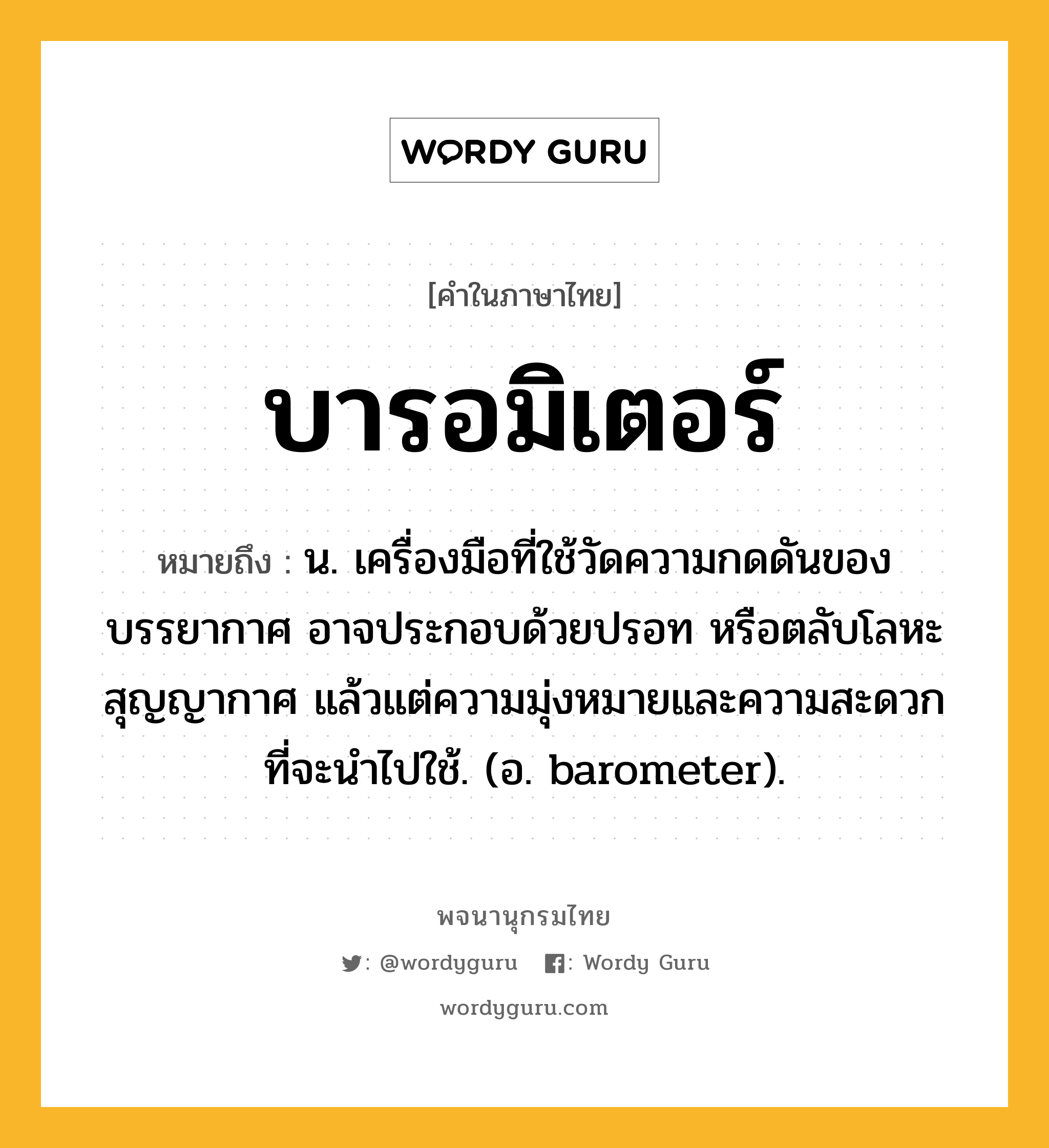 บารอมิเตอร์ ความหมาย หมายถึงอะไร?, คำในภาษาไทย บารอมิเตอร์ หมายถึง น. เครื่องมือที่ใช้วัดความกดดันของบรรยากาศ อาจประกอบด้วยปรอท หรือตลับโลหะสุญญากาศ แล้วแต่ความมุ่งหมายและความสะดวกที่จะนําไปใช้. (อ. barometer).