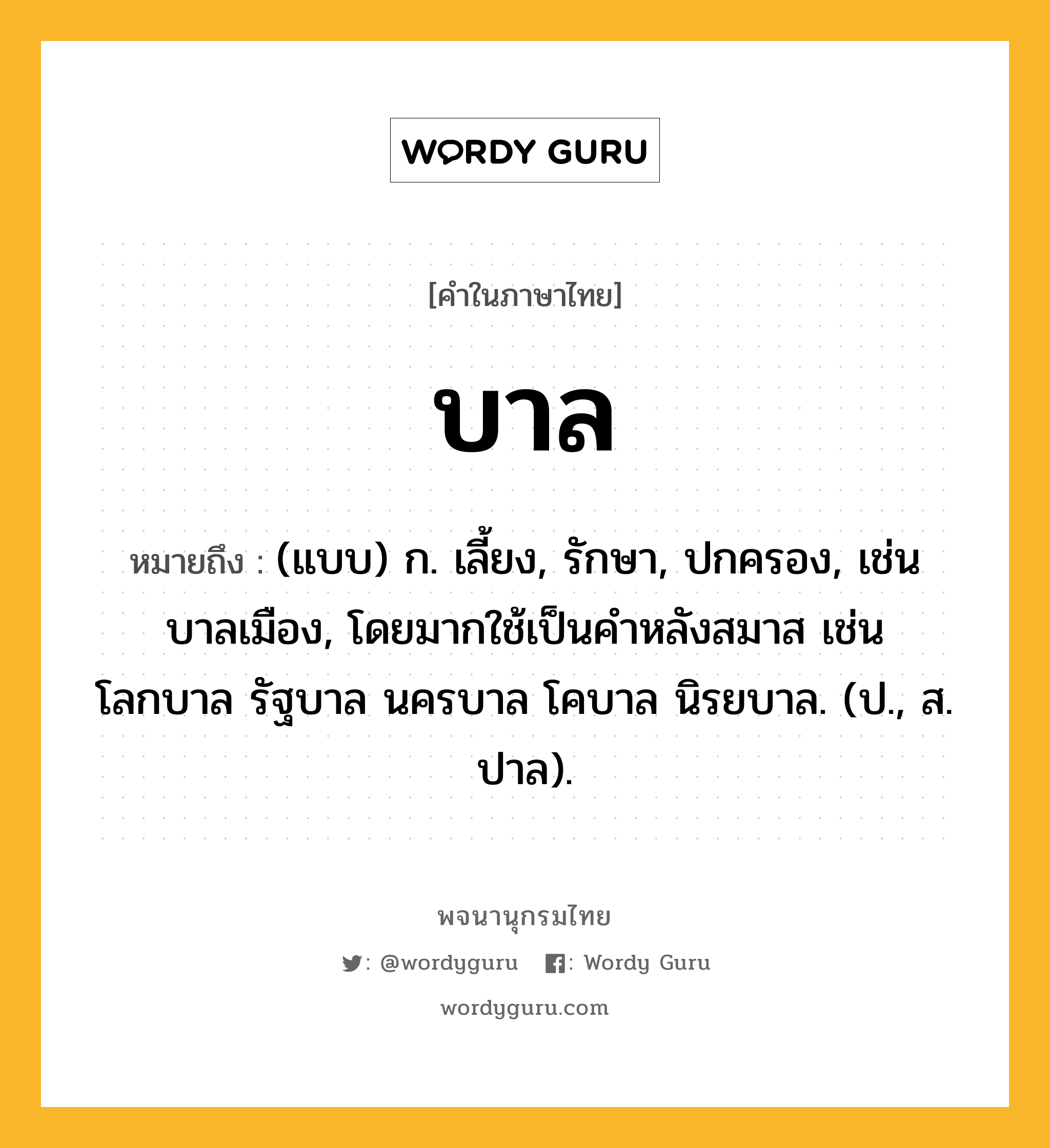 บาล ความหมาย หมายถึงอะไร?, คำในภาษาไทย บาล หมายถึง (แบบ) ก. เลี้ยง, รักษา, ปกครอง, เช่น บาลเมือง, โดยมากใช้เป็นคําหลังสมาส เช่น โลกบาล รัฐบาล นครบาล โคบาล นิรยบาล. (ป., ส. ปาล).