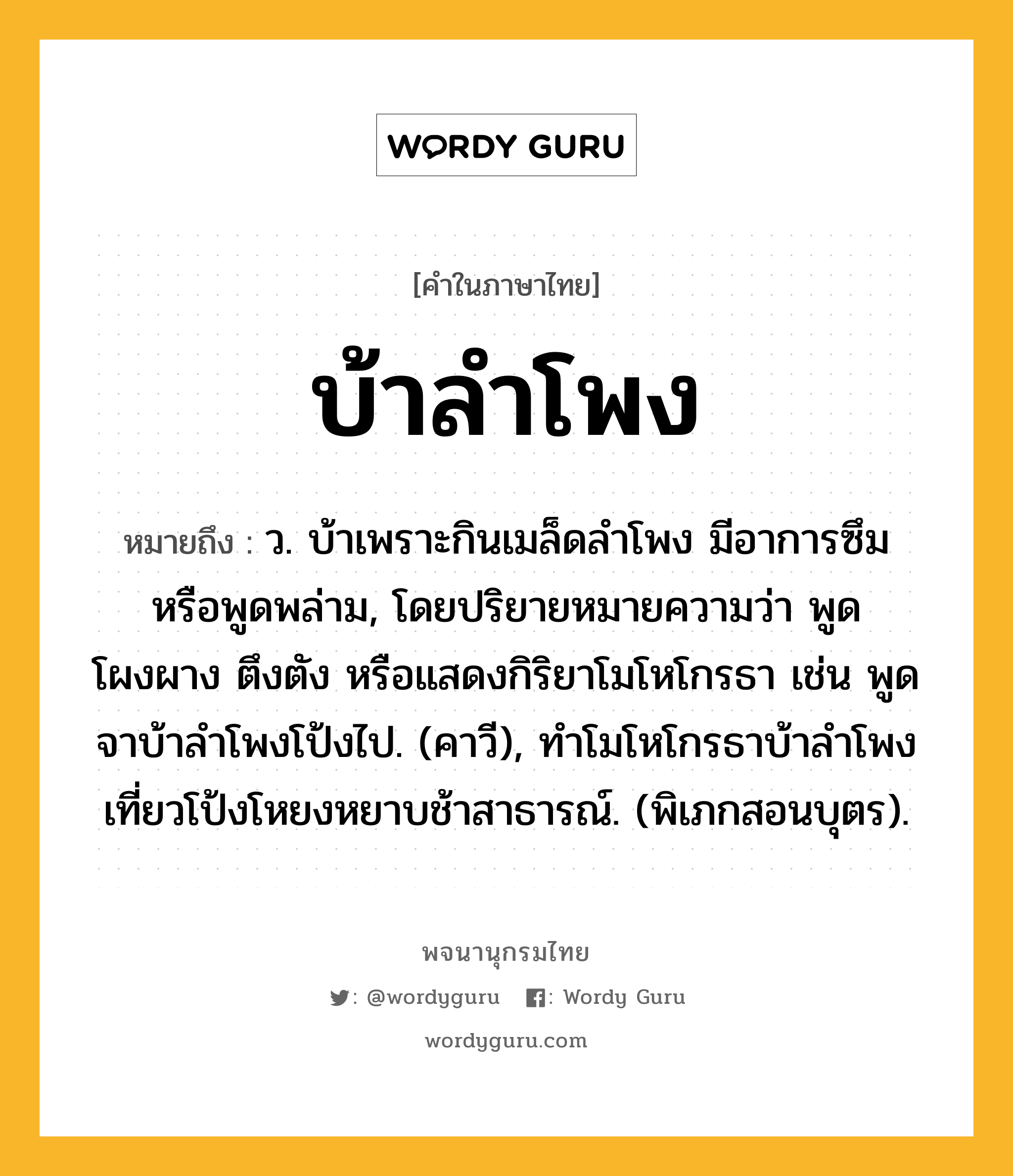 บ้าลำโพง ความหมาย หมายถึงอะไร?, คำในภาษาไทย บ้าลำโพง หมายถึง ว. บ้าเพราะกินเมล็ดลําโพง มีอาการซึมหรือพูดพล่าม, โดยปริยายหมายความว่า พูดโผงผาง ตึงตัง หรือแสดงกิริยาโมโหโกรธา เช่น พูดจาบ้าลําโพงโป้งไป. (คาวี), ทําโมโหโกรธาบ้าลําโพง เที่ยวโป้งโหยงหยาบช้าสาธารณ์. (พิเภกสอนบุตร).