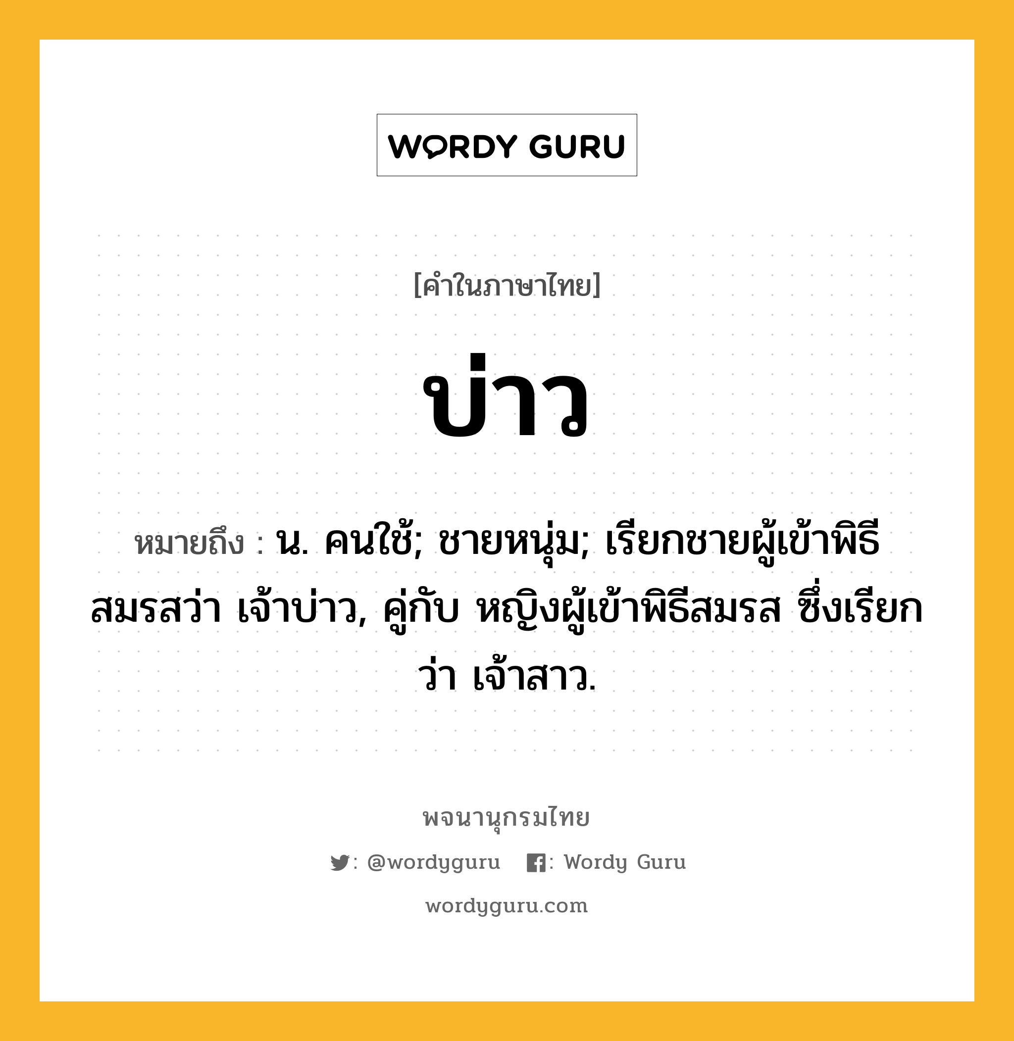 บ่าว ความหมาย หมายถึงอะไร?, คำในภาษาไทย บ่าว หมายถึง น. คนใช้; ชายหนุ่ม; เรียกชายผู้เข้าพิธีสมรสว่า เจ้าบ่าว, คู่กับ หญิงผู้เข้าพิธีสมรส ซึ่งเรียกว่า เจ้าสาว.