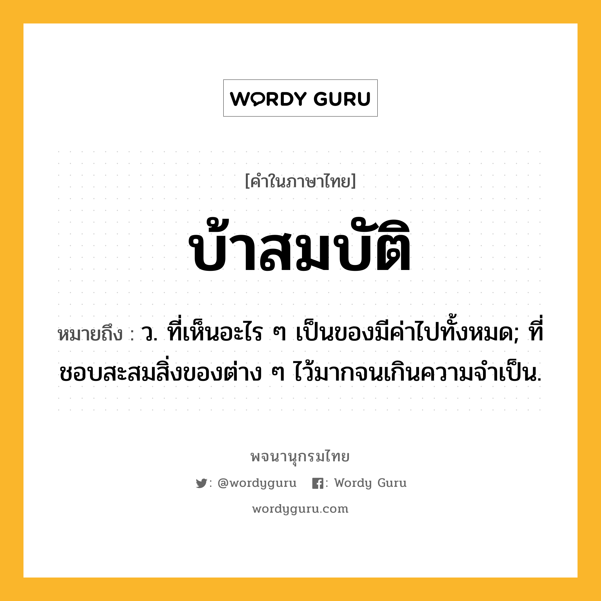 บ้าสมบัติ ความหมาย หมายถึงอะไร?, คำในภาษาไทย บ้าสมบัติ หมายถึง ว. ที่เห็นอะไร ๆ เป็นของมีค่าไปทั้งหมด; ที่ชอบสะสมสิ่งของต่าง ๆ ไว้มากจนเกินความจําเป็น.