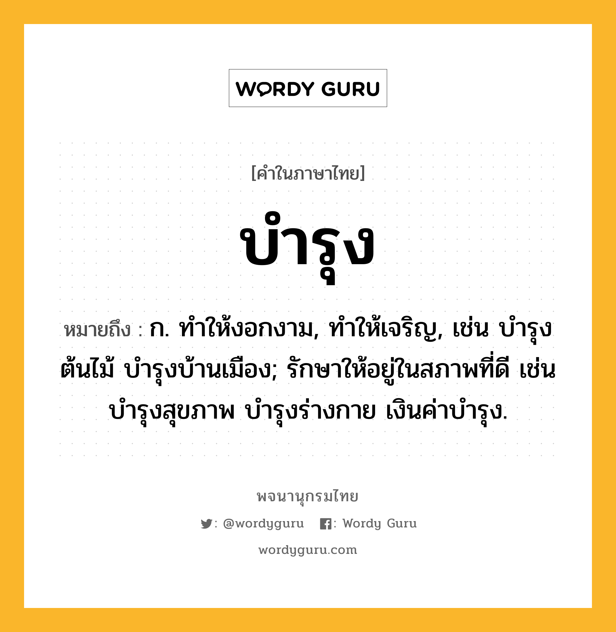 บำรุง ความหมาย หมายถึงอะไร?, คำในภาษาไทย บำรุง หมายถึง ก. ทําให้งอกงาม, ทําให้เจริญ, เช่น บํารุงต้นไม้ บํารุงบ้านเมือง; รักษาให้อยู่ในสภาพที่ดี เช่น บํารุงสุขภาพ บํารุงร่างกาย เงินค่าบํารุง.