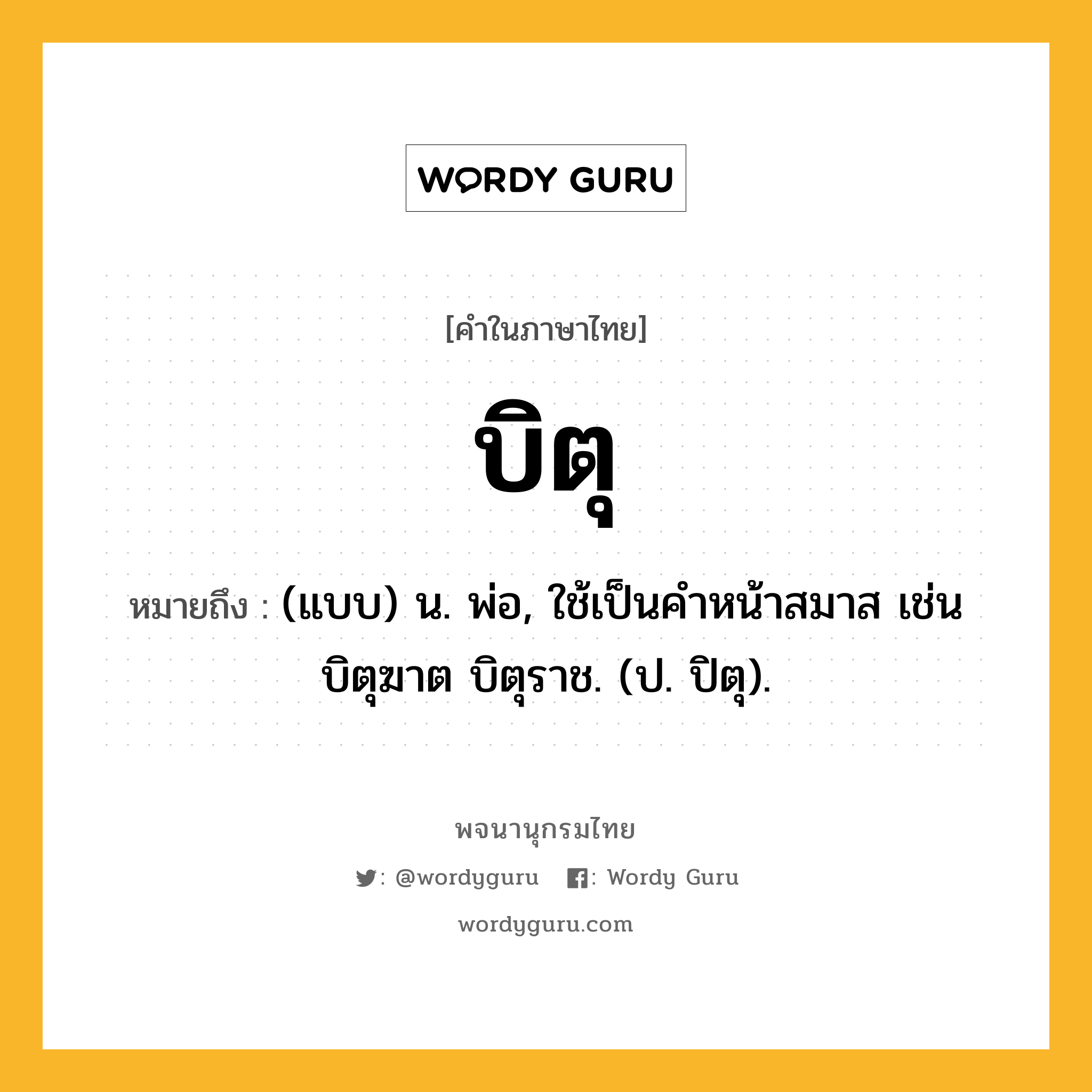 บิตุ ความหมาย หมายถึงอะไร?, คำในภาษาไทย บิตุ หมายถึง (แบบ) น. พ่อ, ใช้เป็นคําหน้าสมาส เช่น บิตุฆาต บิตุราช. (ป. ปิตุ).