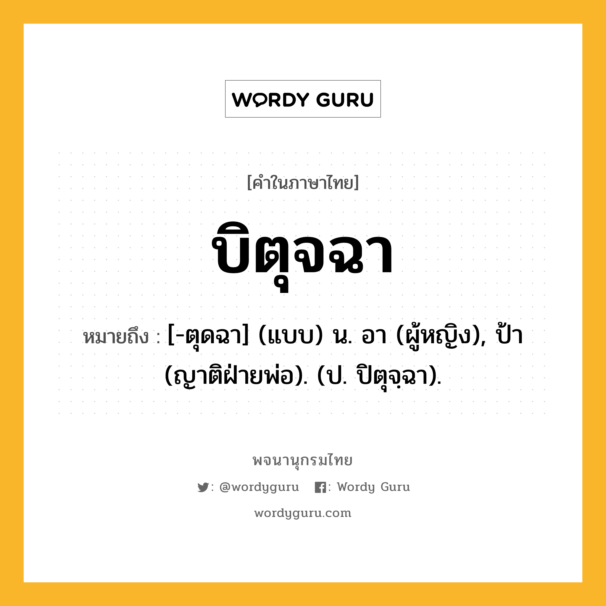 บิตุจฉา ความหมาย หมายถึงอะไร?, คำในภาษาไทย บิตุจฉา หมายถึง [-ตุดฉา] (แบบ) น. อา (ผู้หญิง), ป้า (ญาติฝ่ายพ่อ). (ป. ปิตุจฺฉา).