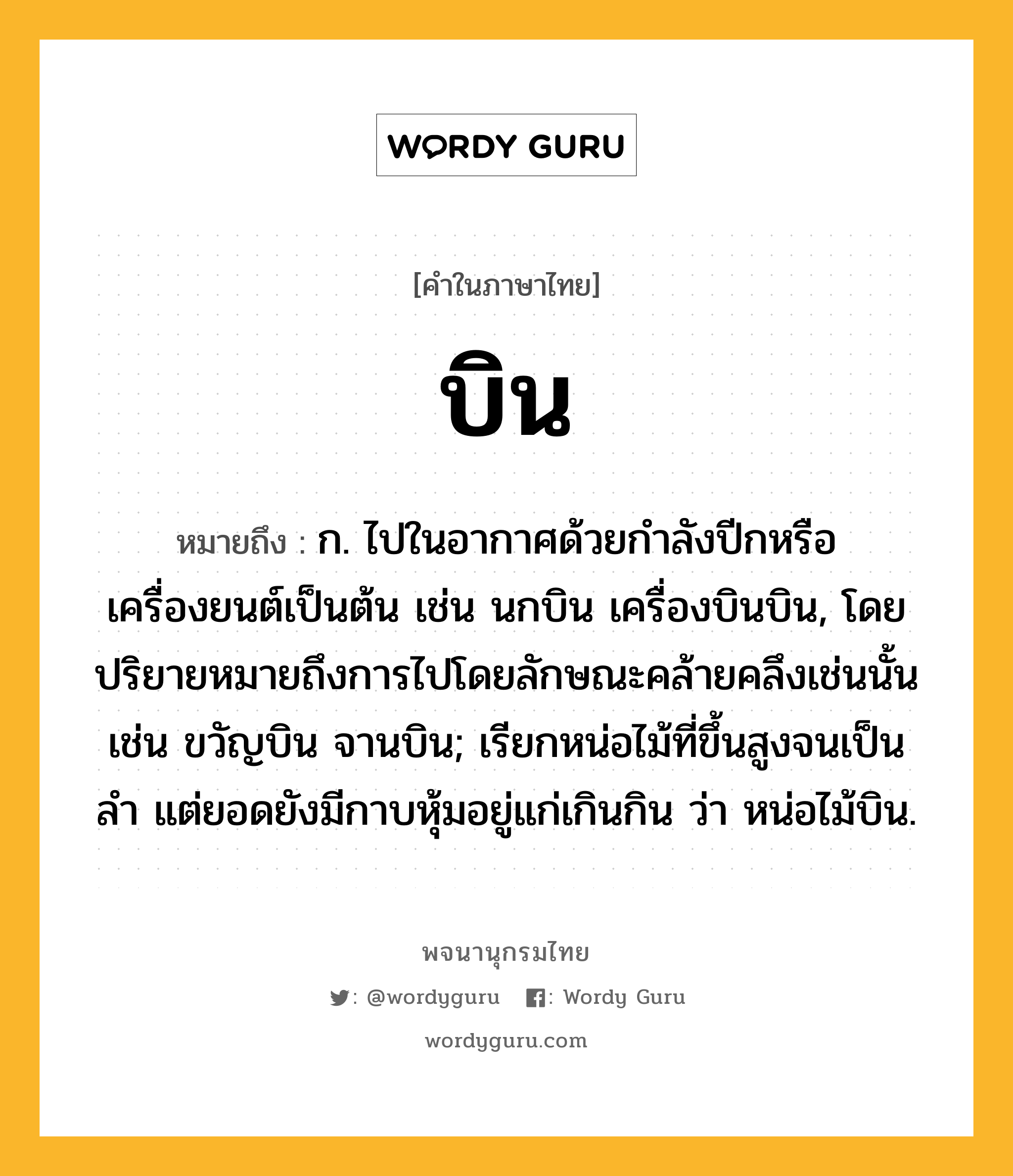 บิน ความหมาย หมายถึงอะไร?, คำในภาษาไทย บิน หมายถึง ก. ไปในอากาศด้วยกําลังปีกหรือเครื่องยนต์เป็นต้น เช่น นกบิน เครื่องบินบิน, โดยปริยายหมายถึงการไปโดยลักษณะคล้ายคลึงเช่นนั้น เช่น ขวัญบิน จานบิน; เรียกหน่อไม้ที่ขึ้นสูงจนเป็นลํา แต่ยอดยังมีกาบหุ้มอยู่แก่เกินกิน ว่า หน่อไม้บิน.