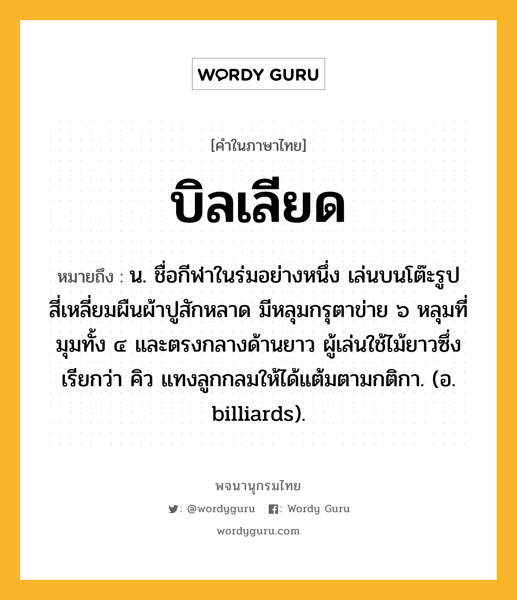 บิลเลียด ความหมาย หมายถึงอะไร?, คำในภาษาไทย บิลเลียด หมายถึง น. ชื่อกีฬาในร่มอย่างหนึ่ง เล่นบนโต๊ะรูปสี่เหลี่ยมผืนผ้าปูสักหลาด มีหลุมกรุตาข่าย ๖ หลุมที่มุมทั้ง ๔ และตรงกลางด้านยาว ผู้เล่นใช้ไม้ยาวซึ่งเรียกว่า คิว แทงลูกกลมให้ได้แต้มตามกติกา. (อ. billiards).