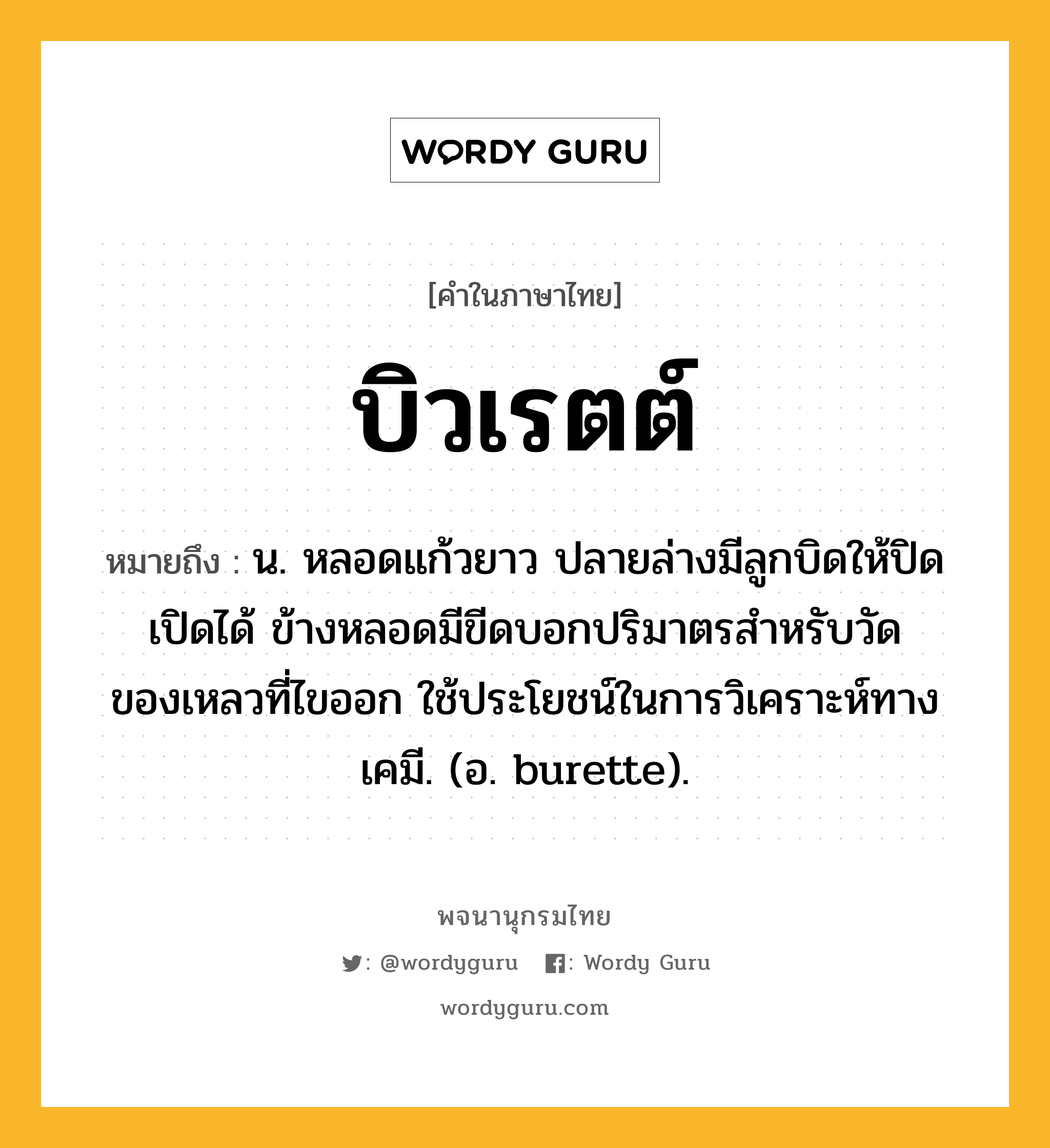 บิวเรตต์ ความหมาย หมายถึงอะไร?, คำในภาษาไทย บิวเรตต์ หมายถึง น. หลอดแก้วยาว ปลายล่างมีลูกบิดให้ปิดเปิดได้ ข้างหลอดมีขีดบอกปริมาตรสําหรับวัดของเหลวที่ไขออก ใช้ประโยชน์ในการวิเคราะห์ทางเคมี. (อ. burette).