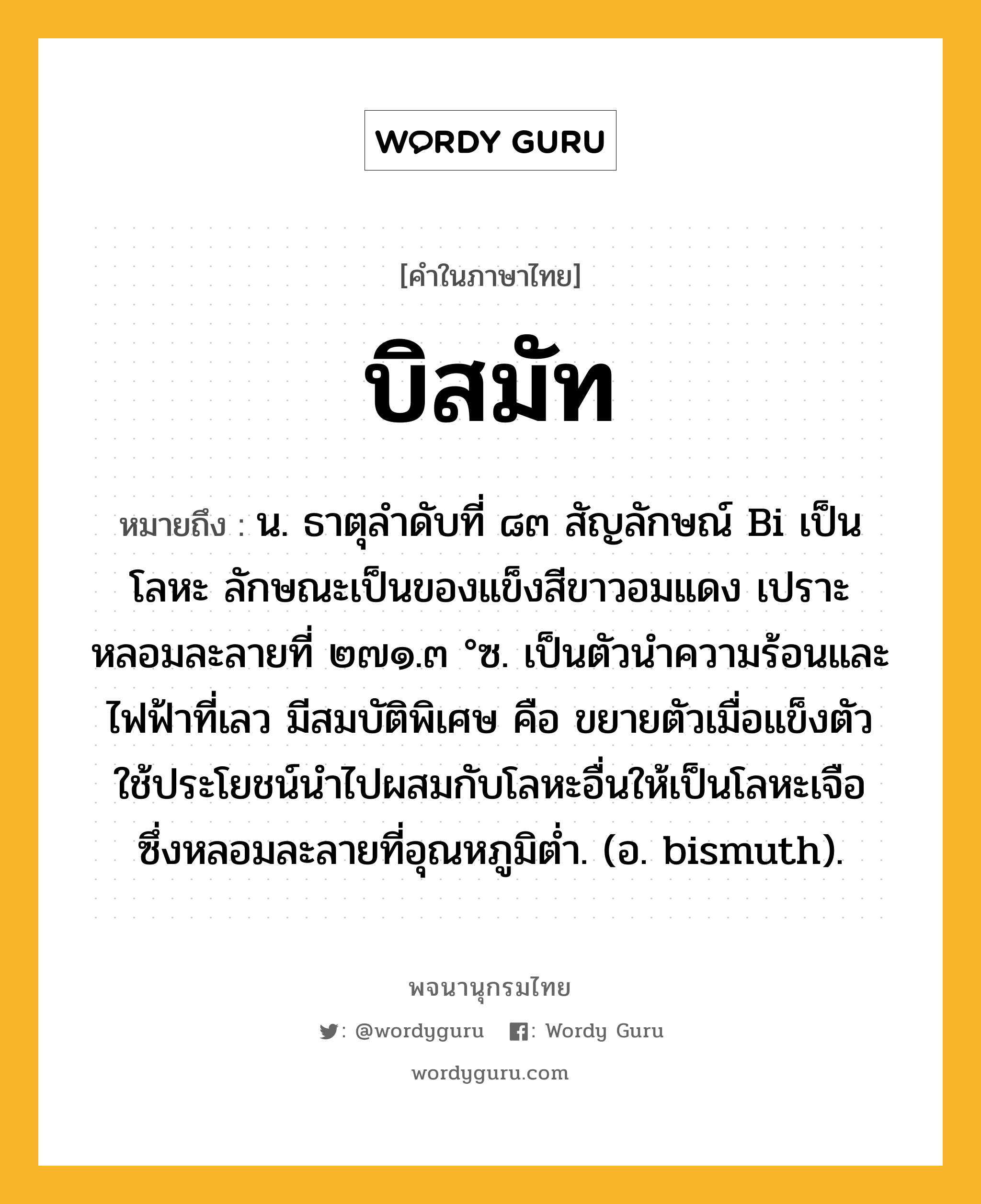 บิสมัท ความหมาย หมายถึงอะไร?, คำในภาษาไทย บิสมัท หมายถึง น. ธาตุลําดับที่ ๘๓ สัญลักษณ์ Bi เป็นโลหะ ลักษณะเป็นของแข็งสีขาวอมแดง เปราะ หลอมละลายที่ ๒๗๑.๓ °ซ. เป็นตัวนําความร้อนและไฟฟ้าที่เลว มีสมบัติพิเศษ คือ ขยายตัวเมื่อแข็งตัว ใช้ประโยชน์นําไปผสมกับโลหะอื่นให้เป็นโลหะเจือ ซึ่งหลอมละลายที่อุณหภูมิตํ่า. (อ. bismuth).