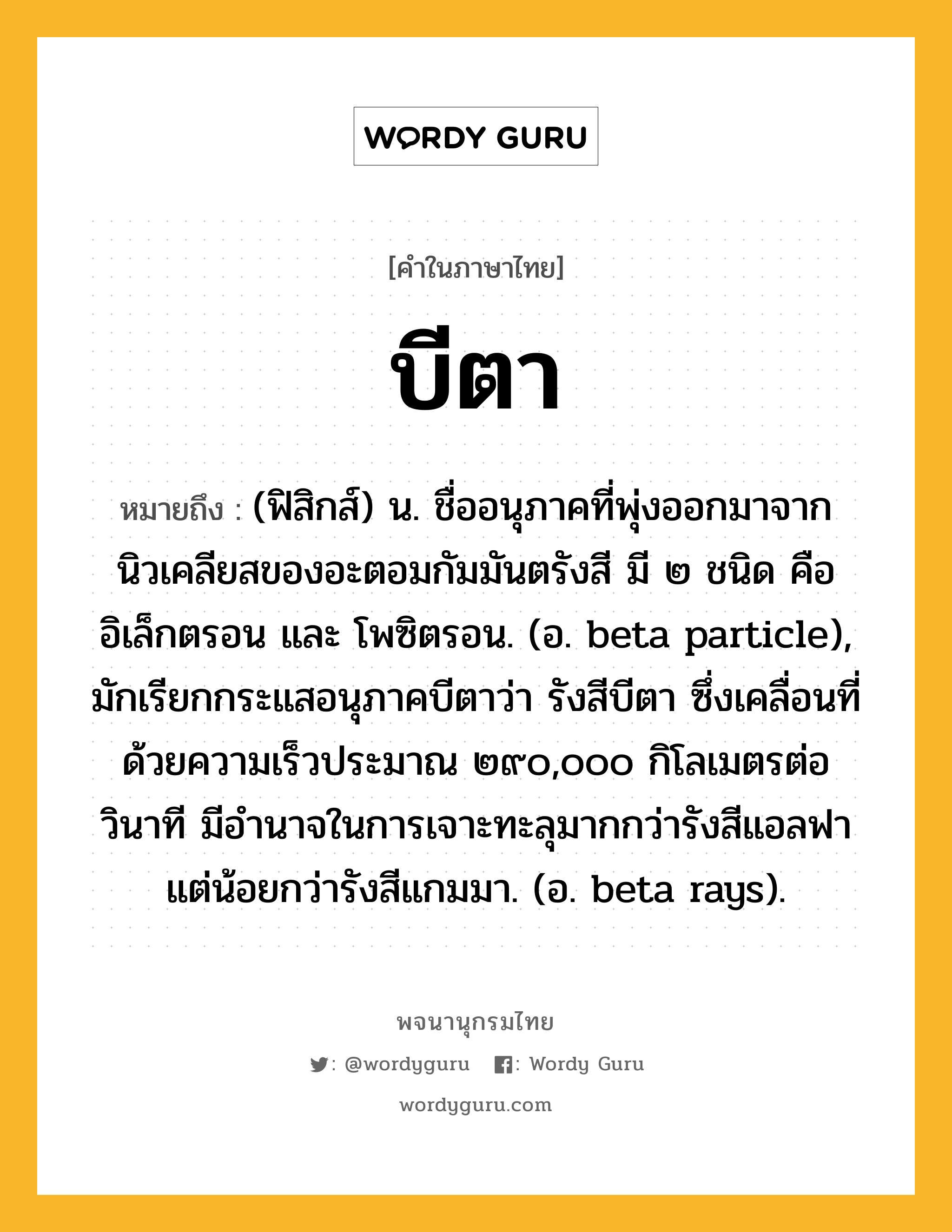 บีตา ความหมาย หมายถึงอะไร?, คำในภาษาไทย บีตา หมายถึง (ฟิสิกส์) น. ชื่ออนุภาคที่พุ่งออกมาจากนิวเคลียสของอะตอมกัมมันตรังสี มี ๒ ชนิด คือ อิเล็กตรอน และ โพซิตรอน. (อ. beta particle), มักเรียกกระแสอนุภาคบีตาว่า รังสีบีตา ซึ่งเคลื่อนที่ด้วยความเร็วประมาณ ๒๙๐,๐๐๐ กิโลเมตรต่อวินาที มีอํานาจในการเจาะทะลุมากกว่ารังสีแอลฟา แต่น้อยกว่ารังสีแกมมา. (อ. beta rays).