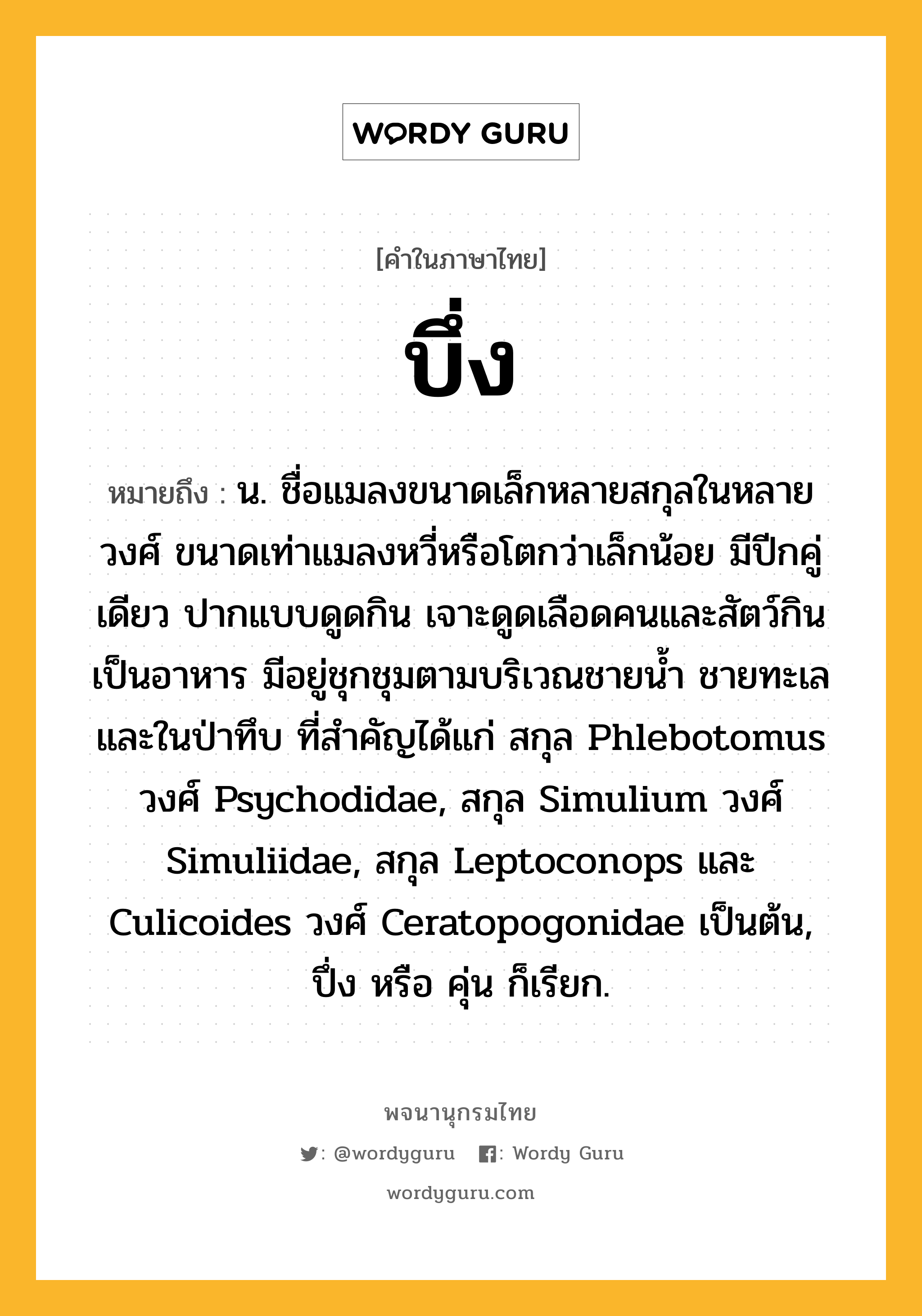 บึ่ง ความหมาย หมายถึงอะไร?, คำในภาษาไทย บึ่ง หมายถึง น. ชื่อแมลงขนาดเล็กหลายสกุลในหลายวงศ์ ขนาดเท่าแมลงหวี่หรือโตกว่าเล็กน้อย มีปีกคู่เดียว ปากแบบดูดกิน เจาะดูดเลือดคนและสัตว์กินเป็นอาหาร มีอยู่ชุกชุมตามบริเวณชายนํ้า ชายทะเล และในป่าทึบ ที่สําคัญได้แก่ สกุล Phlebotomus วงศ์ Psychodidae, สกุล Simulium วงศ์ Simuliidae, สกุล Leptoconops และ Culicoides วงศ์ Ceratopogonidae เป็นต้น, ปึ่ง หรือ คุ่น ก็เรียก.