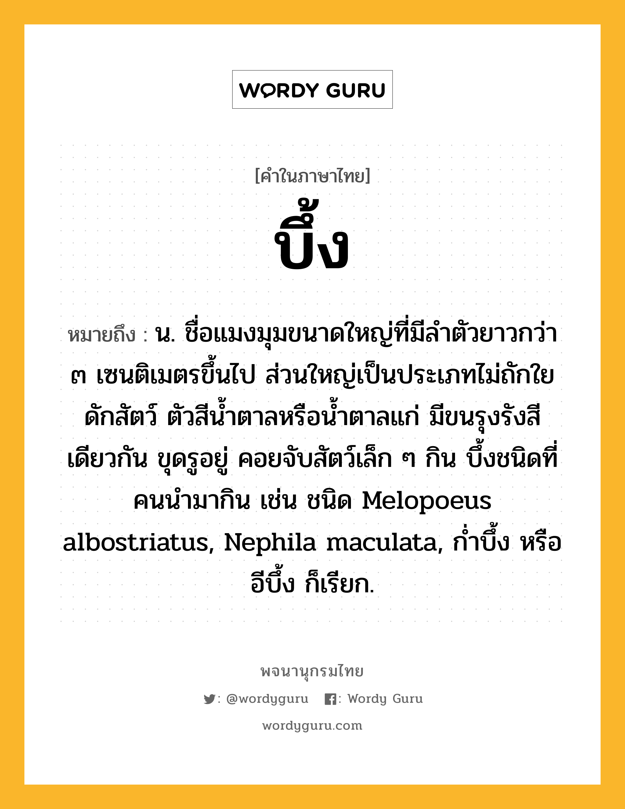 บึ้ง ความหมาย หมายถึงอะไร?, คำในภาษาไทย บึ้ง หมายถึง น. ชื่อแมงมุมขนาดใหญ่ที่มีลําตัวยาวกว่า ๓ เซนติเมตรขึ้นไป ส่วนใหญ่เป็นประเภทไม่ถักใยดักสัตว์ ตัวสีนํ้าตาลหรือนํ้าตาลแก่ มีขนรุงรังสีเดียวกัน ขุดรูอยู่ คอยจับสัตว์เล็ก ๆ กิน บึ้งชนิดที่คนนํามากิน เช่น ชนิด Melopoeus albostriatus, Nephila maculata, กํ่าบึ้ง หรือ อีบึ้ง ก็เรียก.