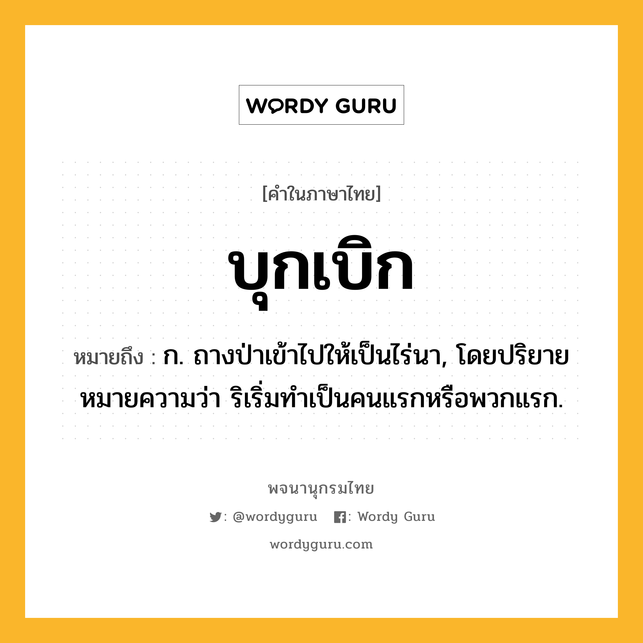 บุกเบิก ความหมาย หมายถึงอะไร?, คำในภาษาไทย บุกเบิก หมายถึง ก. ถางป่าเข้าไปให้เป็นไร่นา, โดยปริยายหมายความว่า ริเริ่มทําเป็นคนแรกหรือพวกแรก.