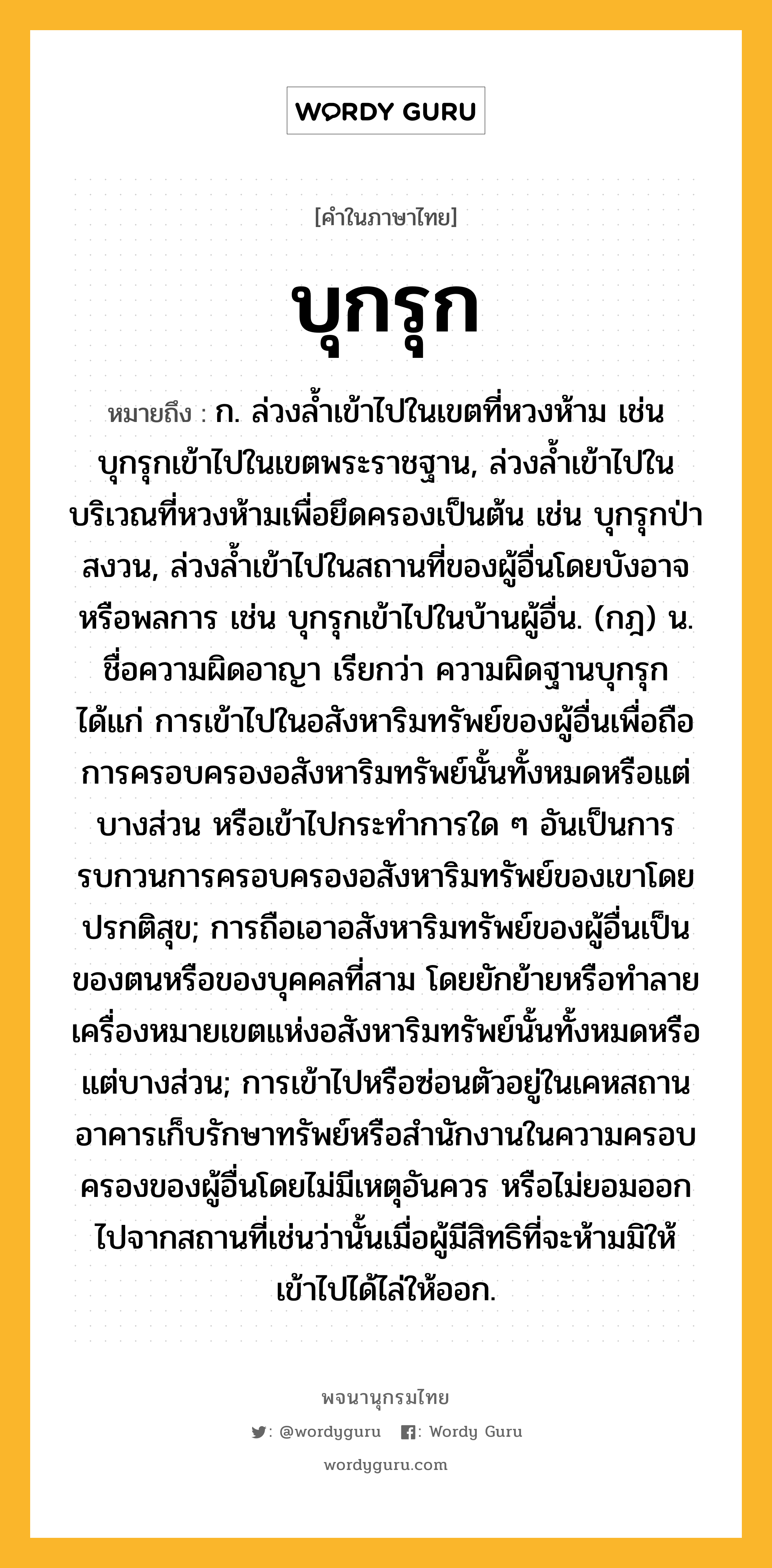 บุกรุก ความหมาย หมายถึงอะไร?, คำในภาษาไทย บุกรุก หมายถึง ก. ล่วงลํ้าเข้าไปในเขตที่หวงห้าม เช่น บุกรุกเข้าไปในเขตพระราชฐาน, ล่วงลํ้าเข้าไปในบริเวณที่หวงห้ามเพื่อยึดครองเป็นต้น เช่น บุกรุกป่าสงวน, ล่วงลํ้าเข้าไปในสถานที่ของผู้อื่นโดยบังอาจหรือพลการ เช่น บุกรุกเข้าไปในบ้านผู้อื่น. (กฎ) น. ชื่อความผิดอาญา เรียกว่า ความผิดฐานบุกรุก ได้แก่ การเข้าไปในอสังหาริมทรัพย์ของผู้อื่นเพื่อถือการครอบครองอสังหาริมทรัพย์นั้นทั้งหมดหรือแต่บางส่วน หรือเข้าไปกระทําการใด ๆ อันเป็นการรบกวนการครอบครองอสังหาริมทรัพย์ของเขาโดยปรกติสุข; การถือเอาอสังหาริมทรัพย์ของผู้อื่นเป็นของตนหรือของบุคคลที่สาม โดยยักย้ายหรือทําลายเครื่องหมายเขตแห่งอสังหาริมทรัพย์นั้นทั้งหมดหรือแต่บางส่วน; การเข้าไปหรือซ่อนตัวอยู่ในเคหสถาน อาคารเก็บรักษาทรัพย์หรือสํานักงานในความครอบครองของผู้อื่นโดยไม่มีเหตุอันควร หรือไม่ยอมออกไปจากสถานที่เช่นว่านั้นเมื่อผู้มีสิทธิที่จะห้ามมิให้เข้าไปได้ไล่ให้ออก.