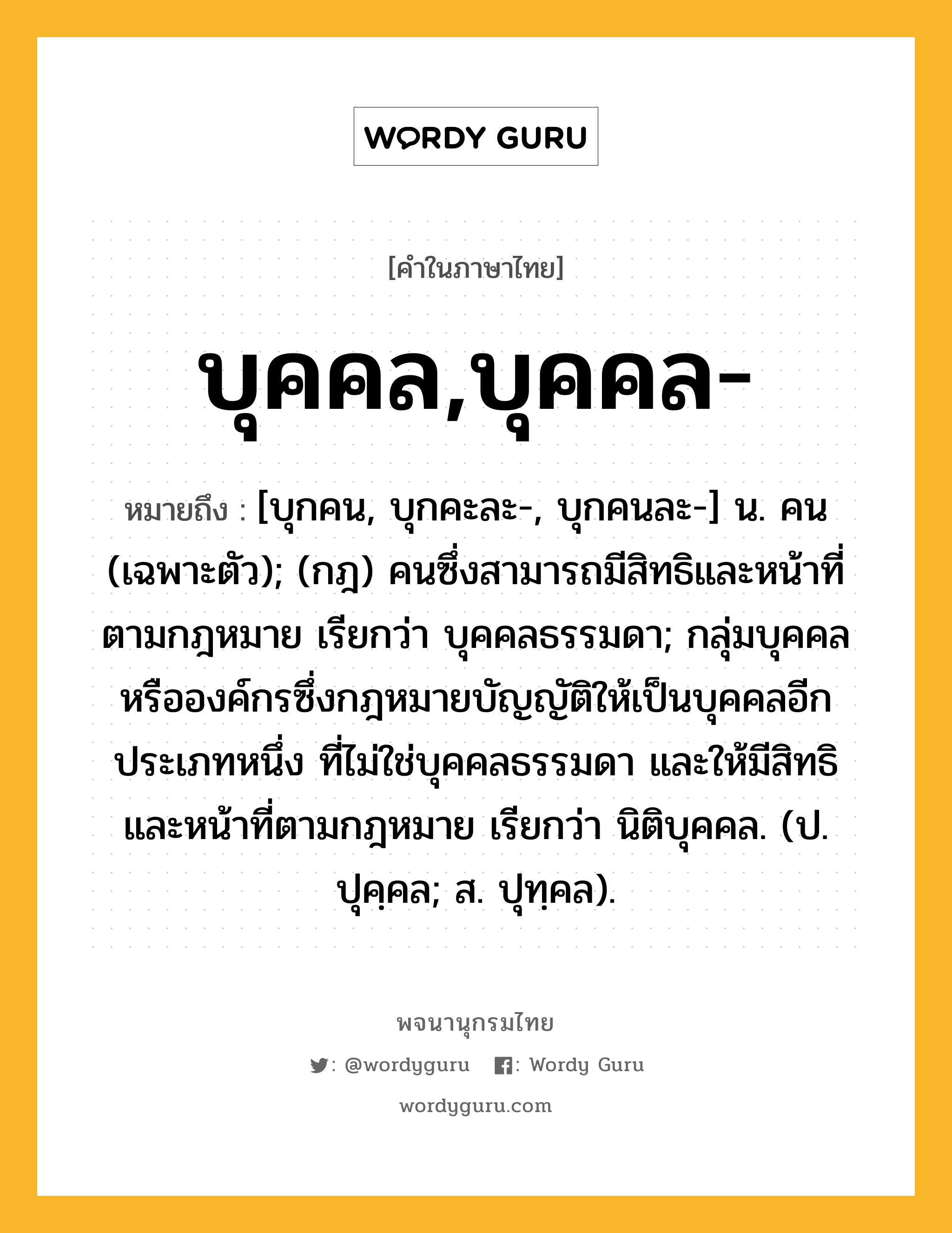 บุคคล,บุคคล- ความหมาย หมายถึงอะไร?, คำในภาษาไทย บุคคล,บุคคล- หมายถึง [บุกคน, บุกคะละ-, บุกคนละ-] น. คน (เฉพาะตัว); (กฎ) คนซึ่งสามารถมีสิทธิและหน้าที่ตามกฎหมาย เรียกว่า บุคคลธรรมดา; กลุ่มบุคคลหรือองค์กรซึ่งกฎหมายบัญญัติให้เป็นบุคคลอีกประเภทหนึ่ง ที่ไม่ใช่บุคคลธรรมดา และให้มีสิทธิและหน้าที่ตามกฎหมาย เรียกว่า นิติบุคคล. (ป. ปุคฺคล; ส. ปุทฺคล).