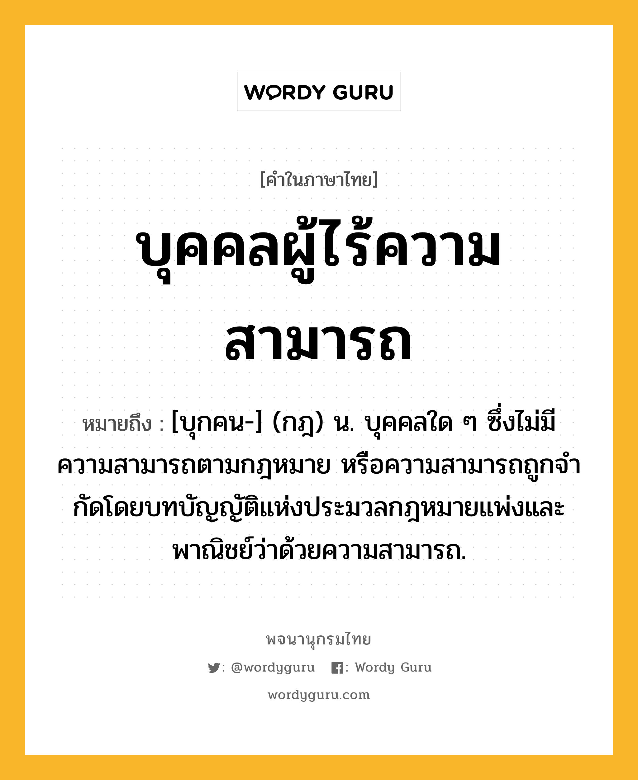 บุคคลผู้ไร้ความสามารถ ความหมาย หมายถึงอะไร?, คำในภาษาไทย บุคคลผู้ไร้ความสามารถ หมายถึง [บุกคน-] (กฎ) น. บุคคลใด ๆ ซึ่งไม่มีความสามารถตามกฎหมาย หรือความสามารถถูกจํากัดโดยบทบัญญัติแห่งประมวลกฎหมายแพ่งและพาณิชย์ว่าด้วยความสามารถ.