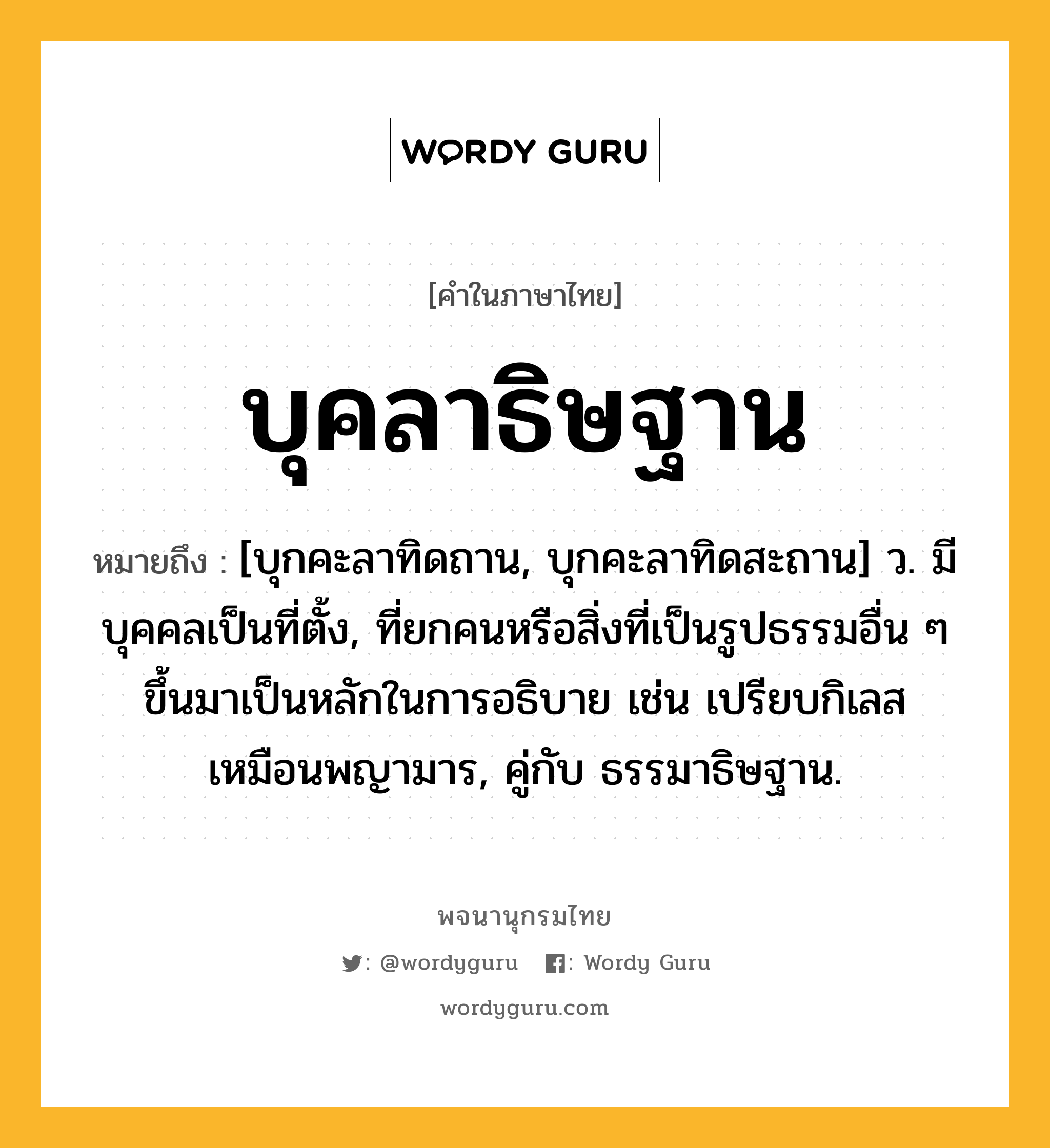 บุคลาธิษฐาน ความหมาย หมายถึงอะไร?, คำในภาษาไทย บุคลาธิษฐาน หมายถึง [บุกคะลาทิดถาน, บุกคะลาทิดสะถาน] ว. มีบุคคลเป็นที่ตั้ง, ที่ยกคนหรือสิ่งที่เป็นรูปธรรมอื่น ๆ ขึ้นมาเป็นหลักในการอธิบาย เช่น เปรียบกิเลสเหมือนพญามาร, คู่กับ ธรรมาธิษฐาน.