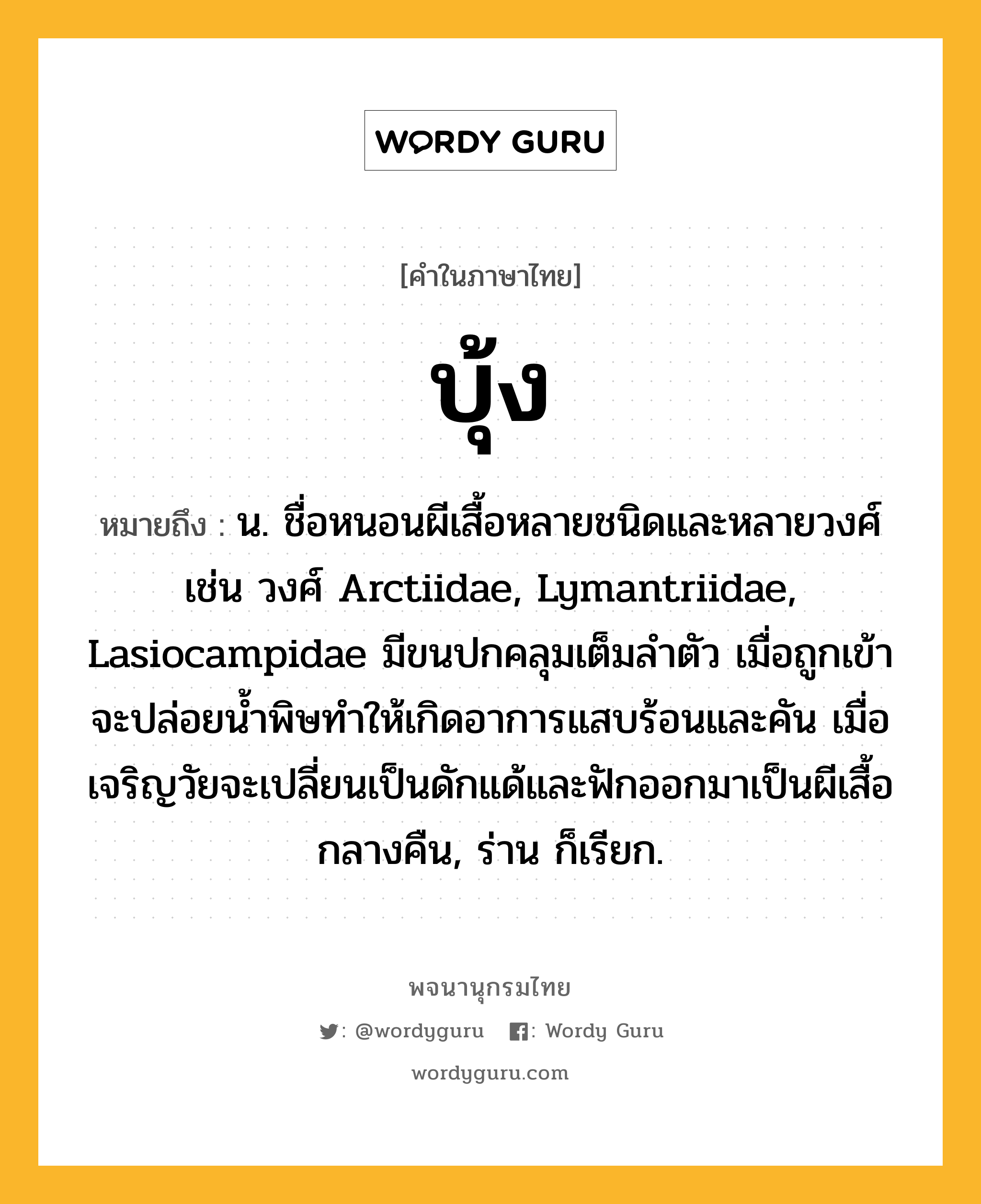 บุ้ง ความหมาย หมายถึงอะไร?, คำในภาษาไทย บุ้ง หมายถึง น. ชื่อหนอนผีเสื้อหลายชนิดและหลายวงศ์ เช่น วงศ์ Arctiidae, Lymantriidae, Lasiocampidae มีขนปกคลุมเต็มลําตัว เมื่อถูกเข้าจะปล่อยนํ้าพิษทําให้เกิดอาการแสบร้อนและคัน เมื่อเจริญวัยจะเปลี่ยนเป็นดักแด้และฟักออกมาเป็นผีเสื้อกลางคืน, ร่าน ก็เรียก.