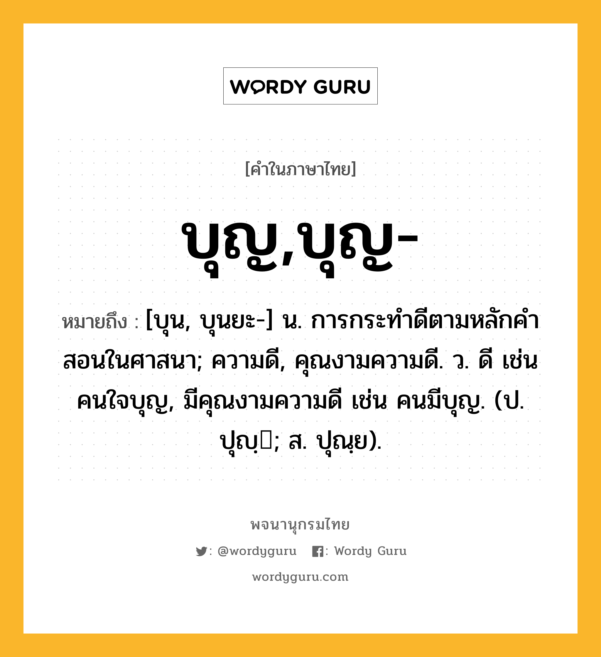 บุญ,บุญ- ความหมาย หมายถึงอะไร?, คำในภาษาไทย บุญ,บุญ- หมายถึง [บุน, บุนยะ-] น. การกระทําดีตามหลักคําสอนในศาสนา; ความดี, คุณงามความดี. ว. ดี เช่น คนใจบุญ, มีคุณงามความดี เช่น คนมีบุญ. (ป. ปุญฺ; ส. ปุณฺย).