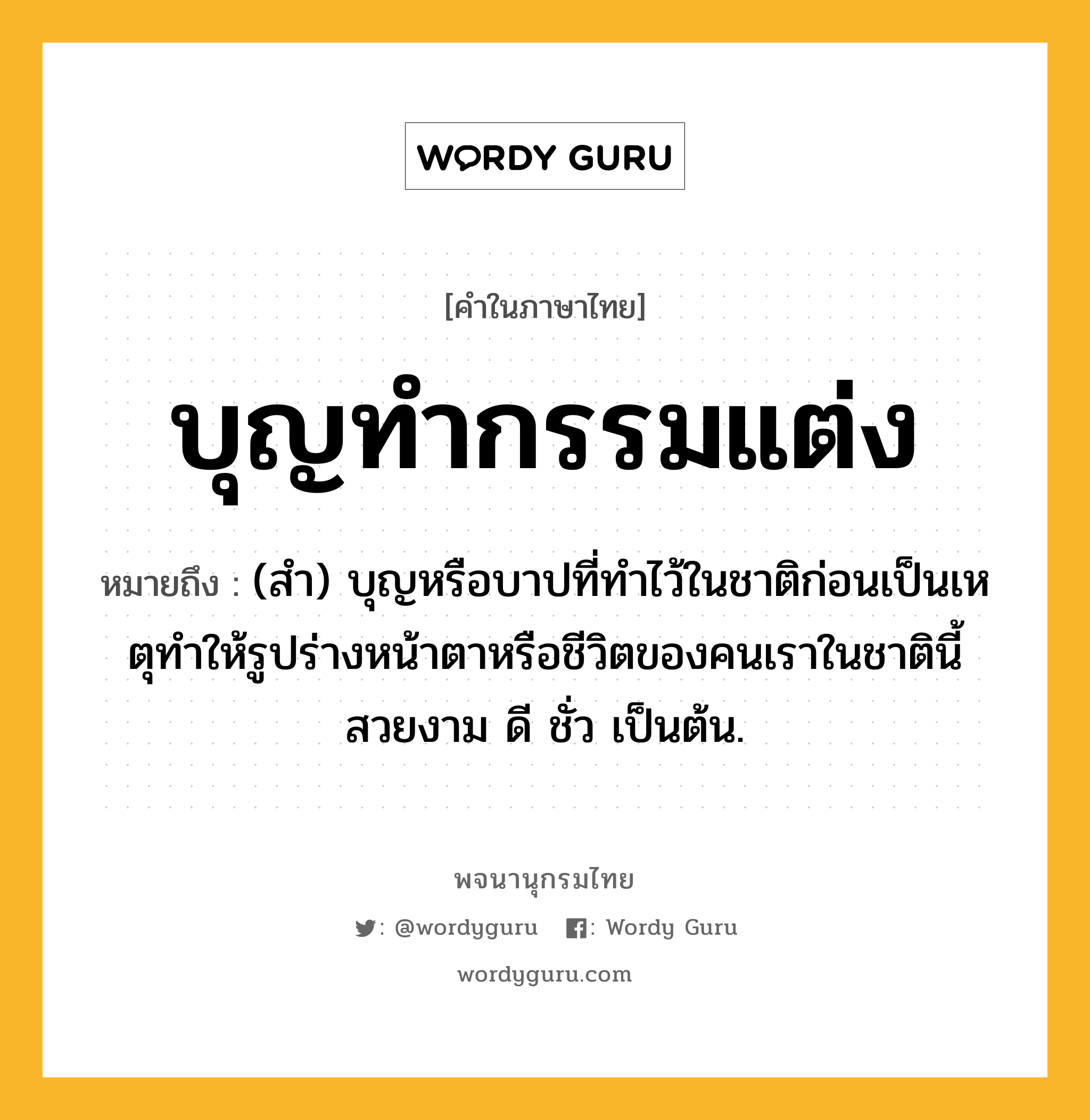 บุญทำกรรมแต่ง ความหมาย หมายถึงอะไร?, คำในภาษาไทย บุญทำกรรมแต่ง หมายถึง (สํา) บุญหรือบาปที่ทําไว้ในชาติก่อนเป็นเหตุทําให้รูปร่างหน้าตาหรือชีวิตของคนเราในชาตินี้สวยงาม ดี ชั่ว เป็นต้น.