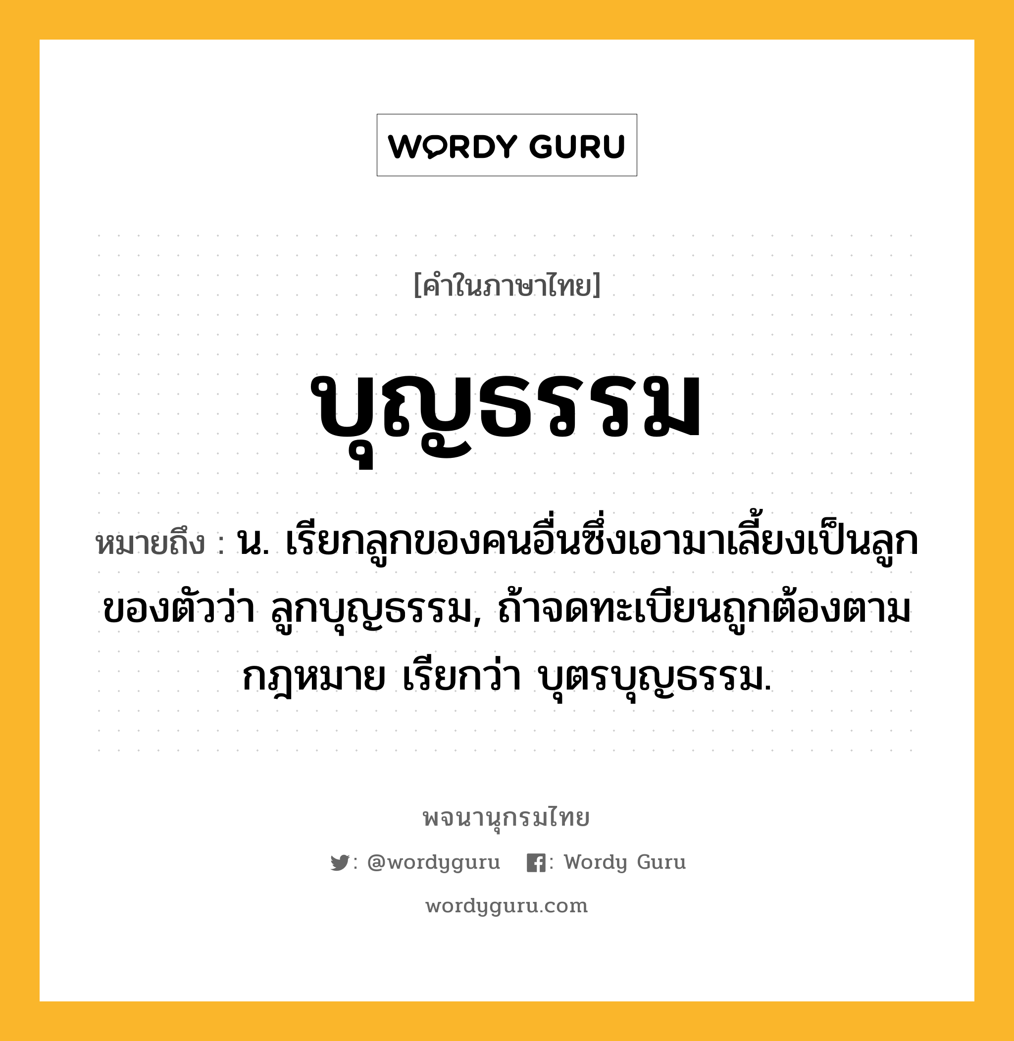 บุญธรรม ความหมาย หมายถึงอะไร?, คำในภาษาไทย บุญธรรม หมายถึง น. เรียกลูกของคนอื่นซึ่งเอามาเลี้ยงเป็นลูกของตัวว่า ลูกบุญธรรม, ถ้าจดทะเบียนถูกต้องตามกฎหมาย เรียกว่า บุตรบุญธรรม.