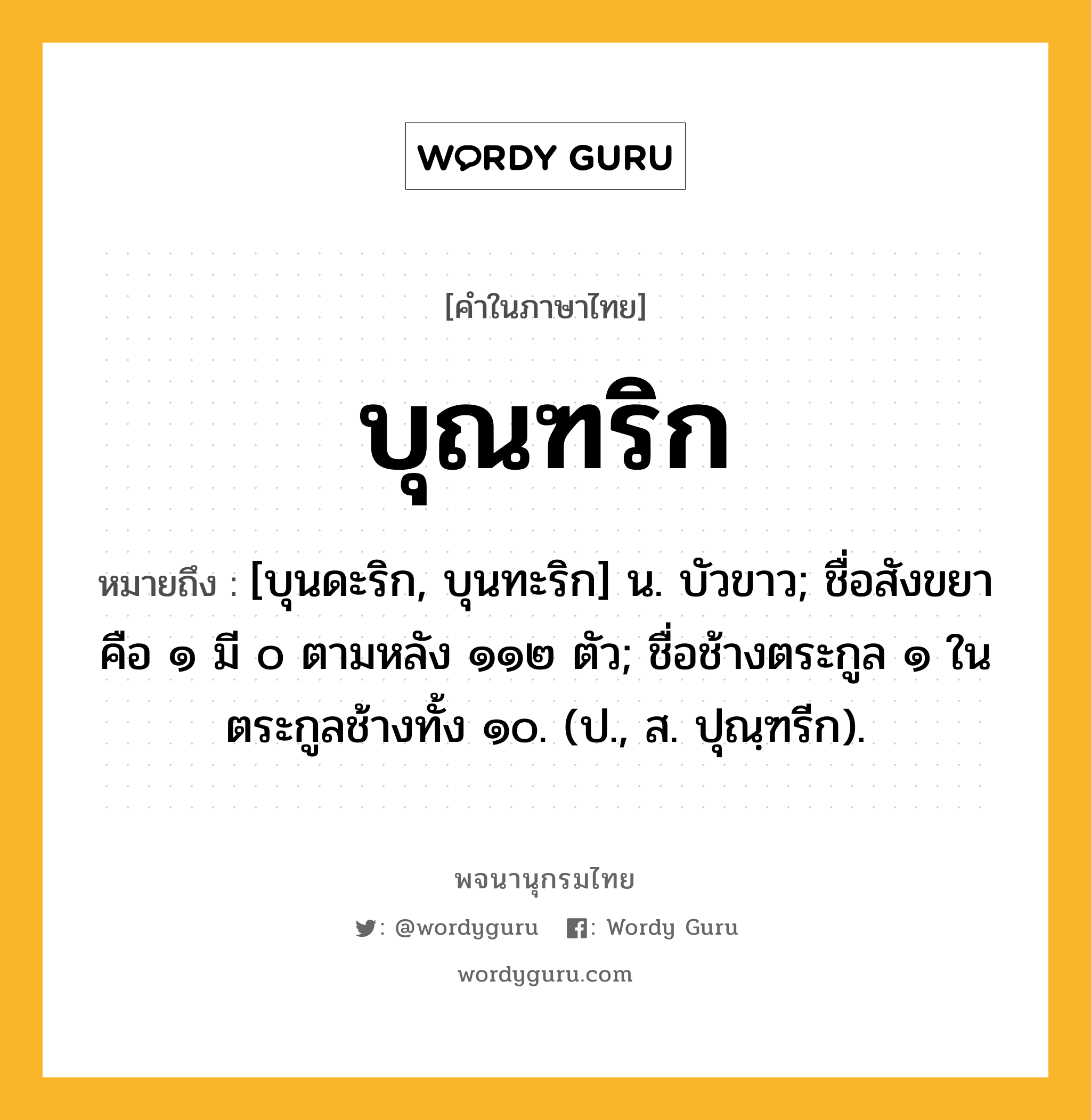 บุณฑริก ความหมาย หมายถึงอะไร?, คำในภาษาไทย บุณฑริก หมายถึง [บุนดะริก, บุนทะริก] น. บัวขาว; ชื่อสังขยา คือ ๑ มี ๐ ตามหลัง ๑๑๒ ตัว; ชื่อช้างตระกูล ๑ ในตระกูลช้างทั้ง ๑๐. (ป., ส. ปุณฺฑรีก).