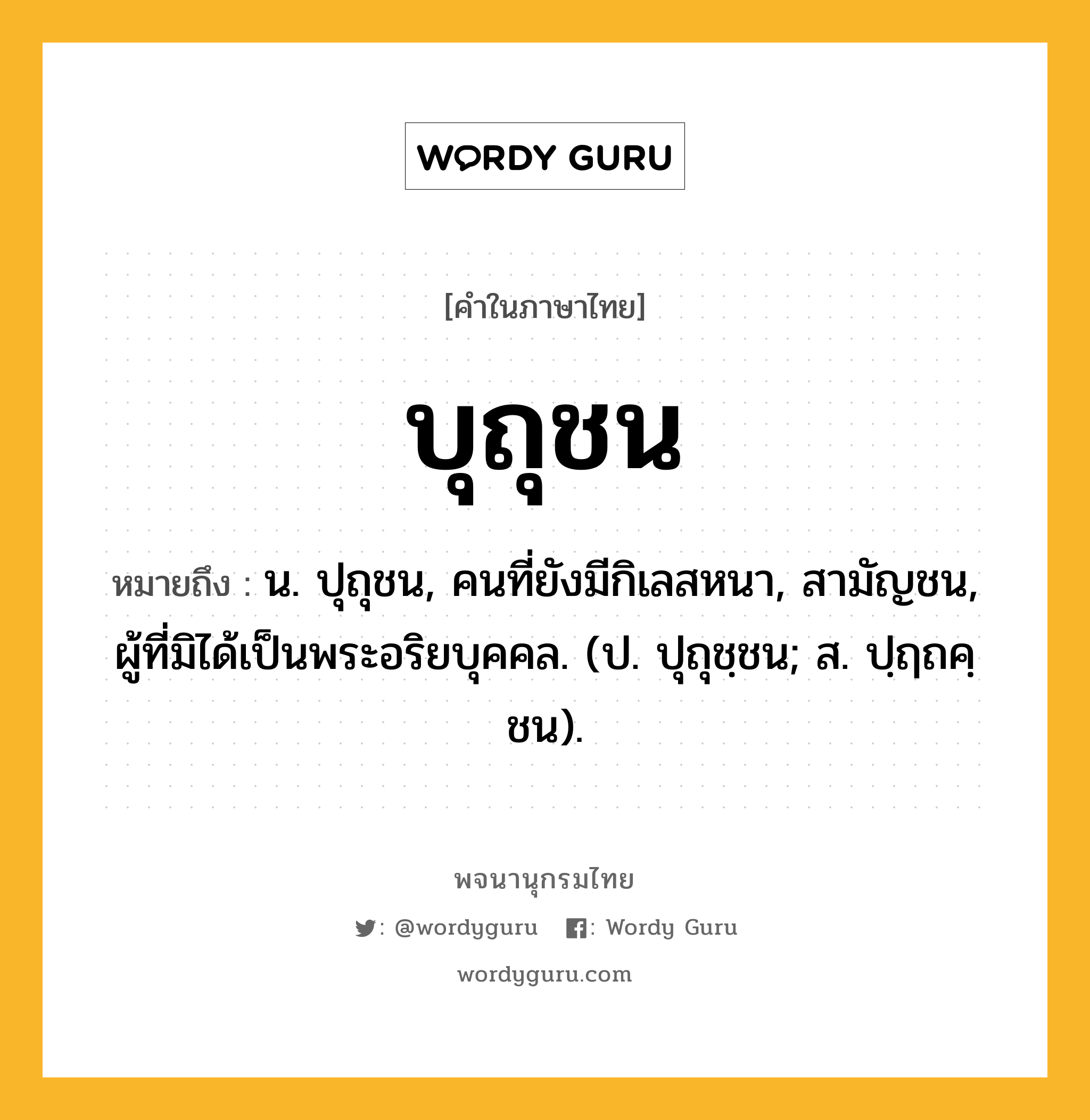 บุถุชน ความหมาย หมายถึงอะไร?, คำในภาษาไทย บุถุชน หมายถึง น. ปุถุชน, คนที่ยังมีกิเลสหนา, สามัญชน, ผู้ที่มิได้เป็นพระอริยบุคคล. (ป. ปุถุชฺชน; ส. ปฺฤถคฺชน).