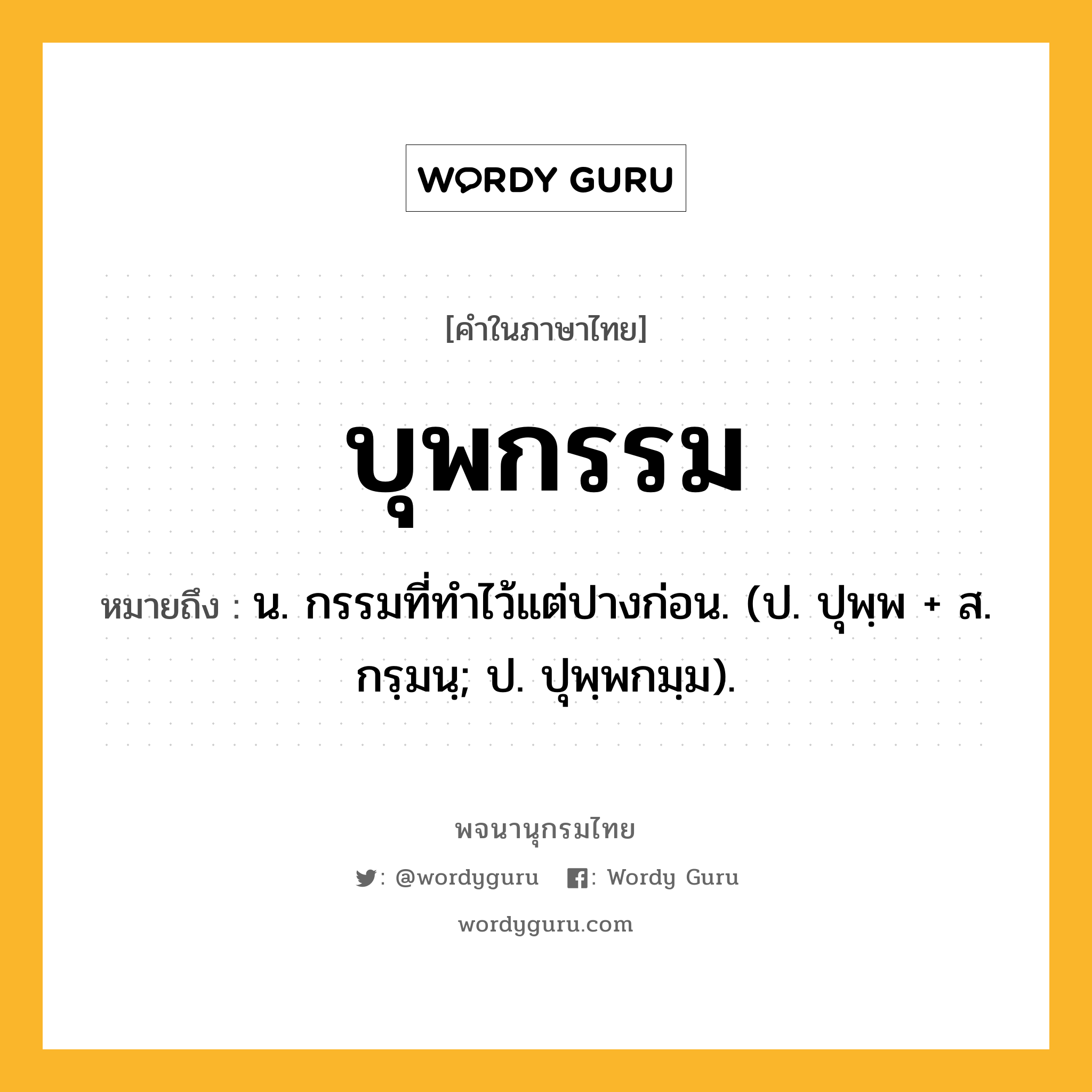 บุพกรรม ความหมาย หมายถึงอะไร?, คำในภาษาไทย บุพกรรม หมายถึง น. กรรมที่ทําไว้แต่ปางก่อน. (ป. ปุพฺพ + ส. กรฺมนฺ; ป. ปุพฺพกมฺม).