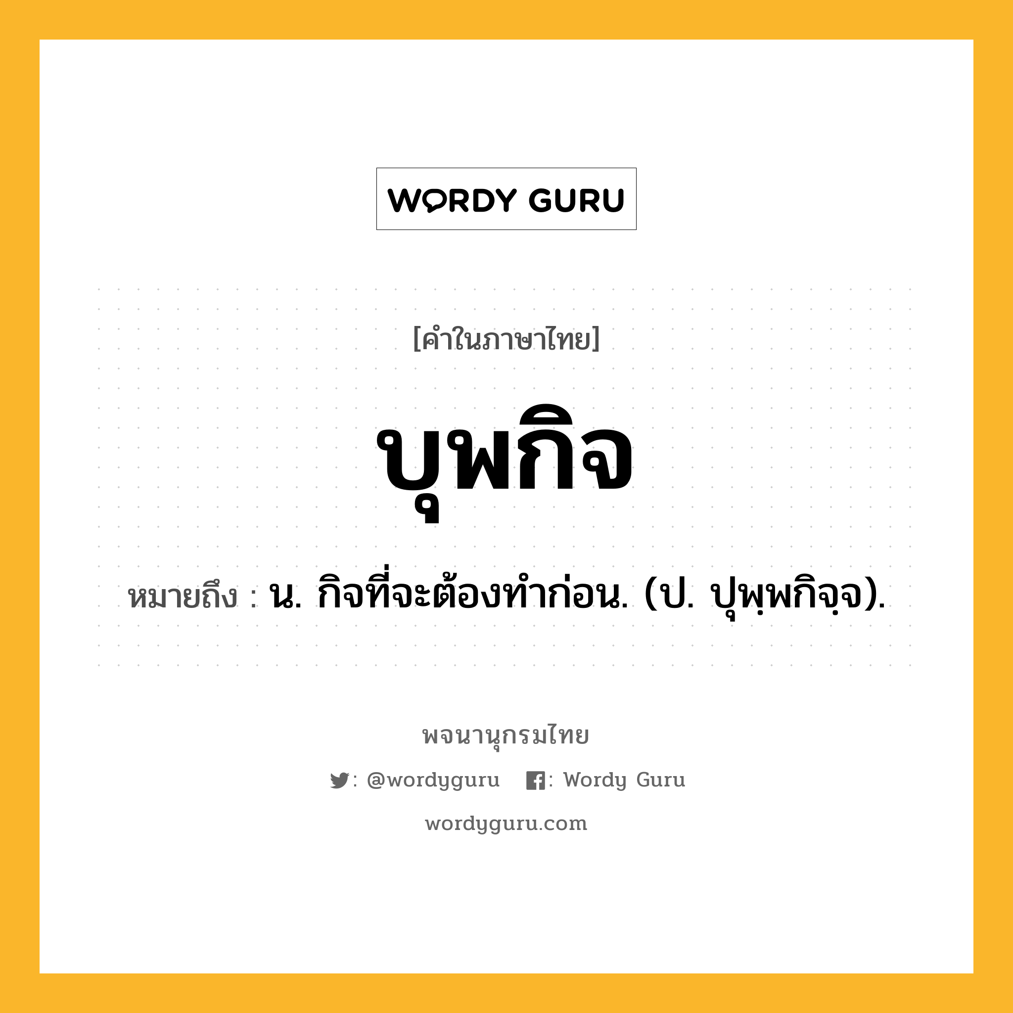 บุพกิจ ความหมาย หมายถึงอะไร?, คำในภาษาไทย บุพกิจ หมายถึง น. กิจที่จะต้องทําก่อน. (ป. ปุพฺพกิจฺจ).