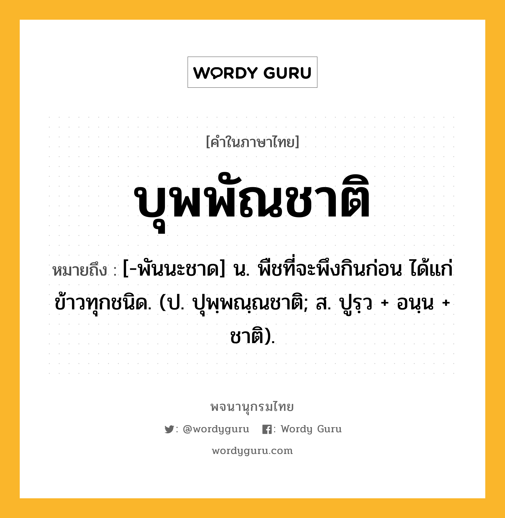 บุพพัณชาติ ความหมาย หมายถึงอะไร?, คำในภาษาไทย บุพพัณชาติ หมายถึง [-พันนะชาด] น. พืชที่จะพึงกินก่อน ได้แก่ข้าวทุกชนิด. (ป. ปุพฺพณฺณชาติ; ส. ปูรฺว + อนฺน + ชาติ).