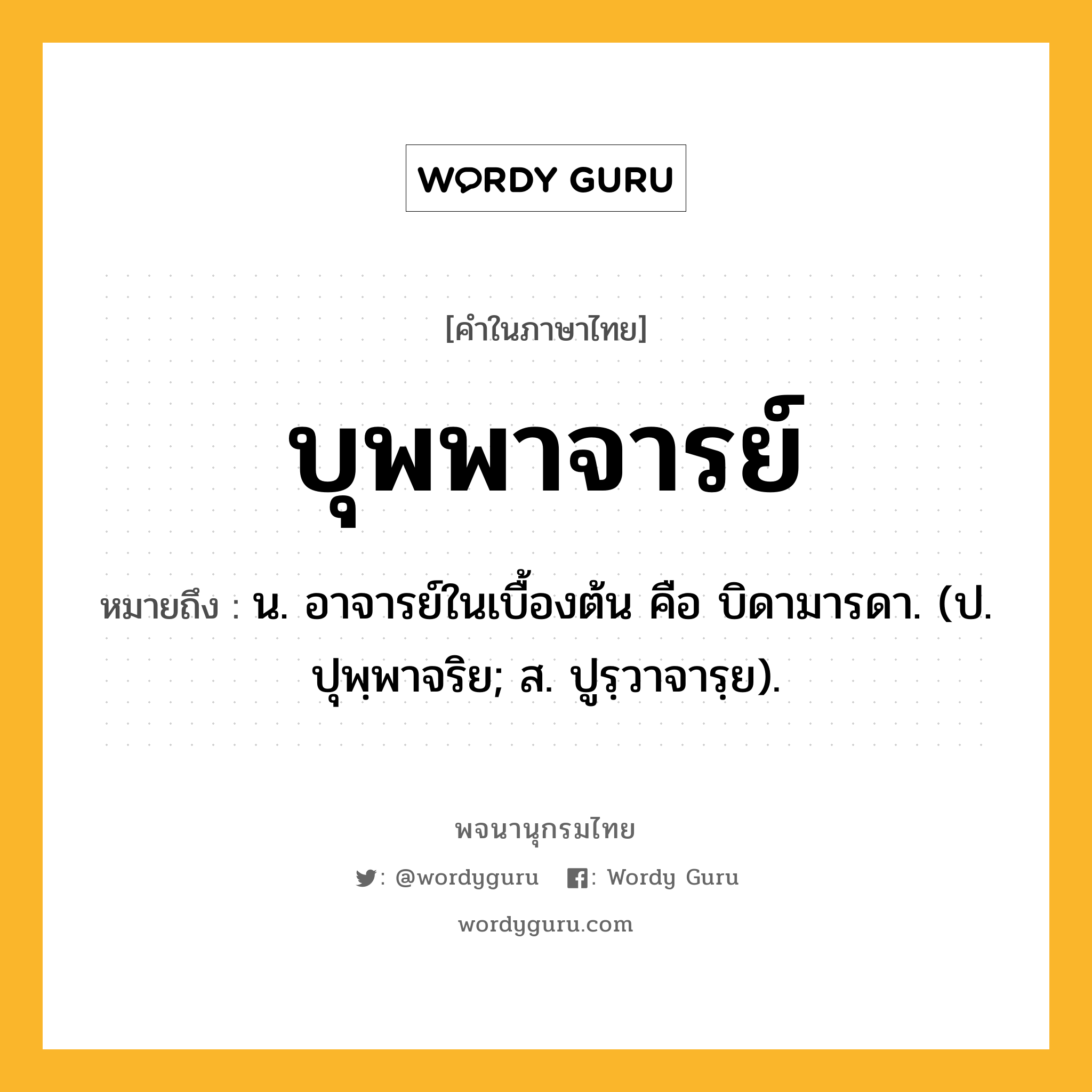 บุพพาจารย์ ความหมาย หมายถึงอะไร?, คำในภาษาไทย บุพพาจารย์ หมายถึง น. อาจารย์ในเบื้องต้น คือ บิดามารดา. (ป. ปุพฺพาจริย; ส. ปูรฺวาจารฺย).