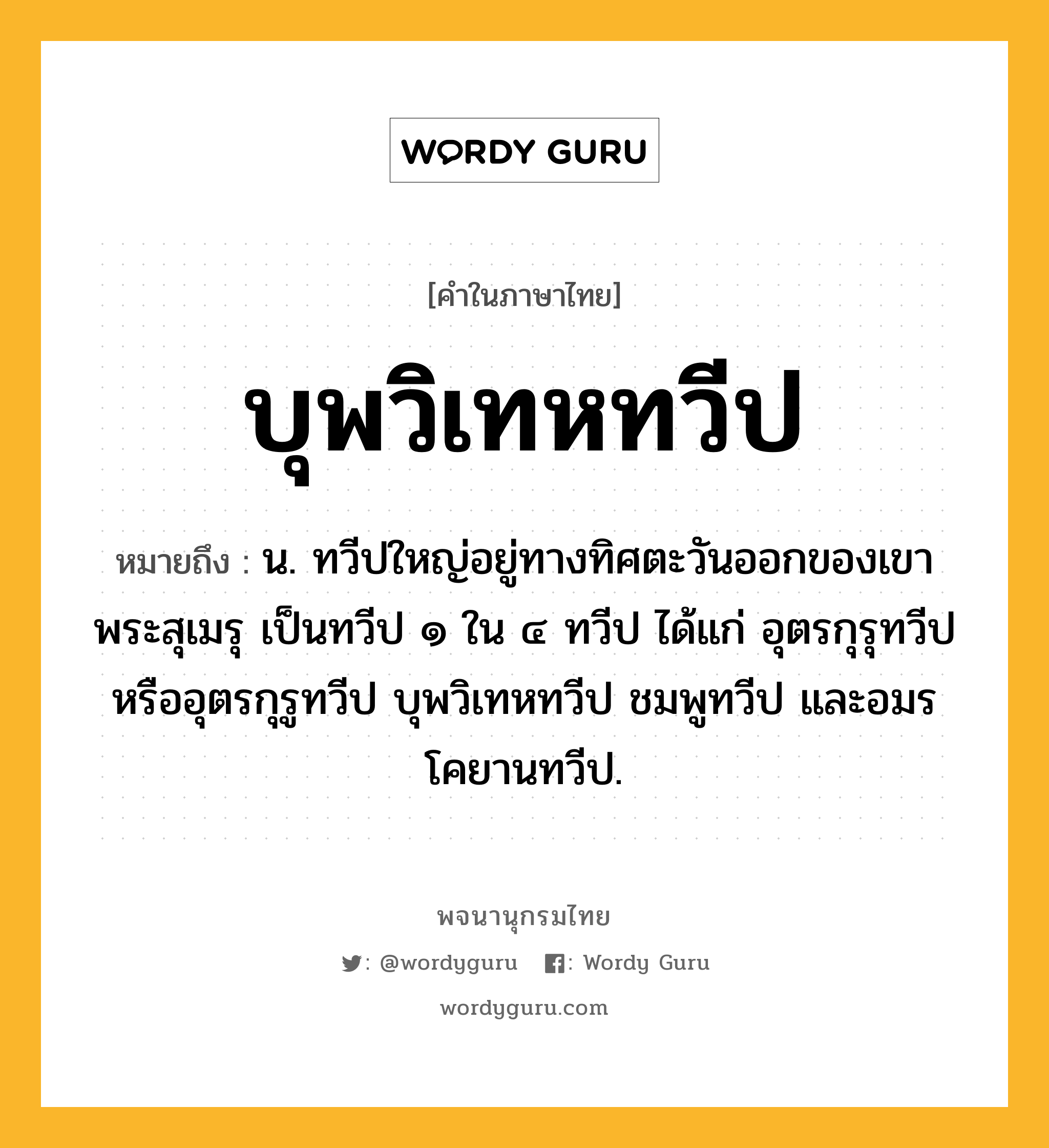 บุพวิเทหทวีป ความหมาย หมายถึงอะไร?, คำในภาษาไทย บุพวิเทหทวีป หมายถึง น. ทวีปใหญ่อยู่ทางทิศตะวันออกของเขาพระสุเมรุ เป็นทวีป ๑ ใน ๔ ทวีป ได้แก่ อุตรกุรุทวีปหรืออุตรกุรูทวีป บุพวิเทหทวีป ชมพูทวีป และอมรโคยานทวีป.