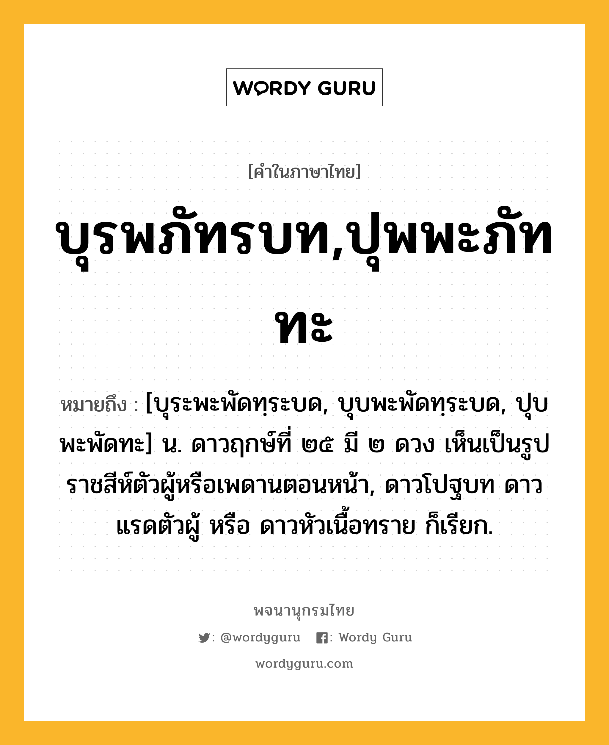 บุรพภัทรบท,ปุพพะภัททะ ความหมาย หมายถึงอะไร?, คำในภาษาไทย บุรพภัทรบท,ปุพพะภัททะ หมายถึง [บุระพะพัดทฺระบด, บุบพะพัดทฺระบด, ปุบพะพัดทะ] น. ดาวฤกษ์ที่ ๒๕ มี ๒ ดวง เห็นเป็นรูปราชสีห์ตัวผู้หรือเพดานตอนหน้า, ดาวโปฐบท ดาวแรดตัวผู้ หรือ ดาวหัวเนื้อทราย ก็เรียก.