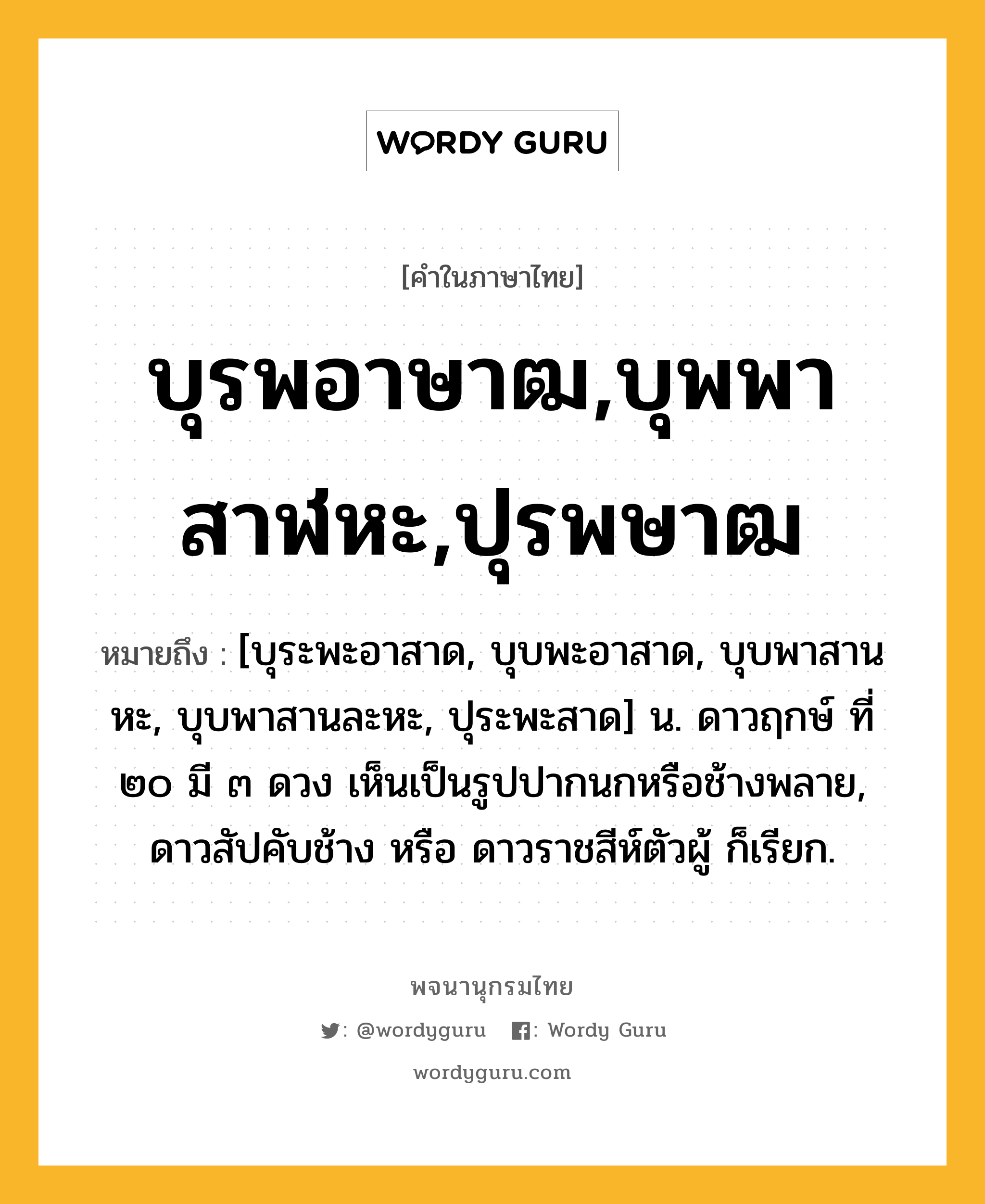 บุรพอาษาฒ,บุพพาสาฬหะ,ปุรพษาฒ ความหมาย หมายถึงอะไร?, คำในภาษาไทย บุรพอาษาฒ,บุพพาสาฬหะ,ปุรพษาฒ หมายถึง [บุระพะอาสาด, บุบพะอาสาด, บุบพาสานหะ, บุบพาสานละหะ, ปุระพะสาด] น. ดาวฤกษ์ ที่ ๒๐ มี ๓ ดวง เห็นเป็นรูปปากนกหรือช้างพลาย, ดาวสัปคับช้าง หรือ ดาวราชสีห์ตัวผู้ ก็เรียก.