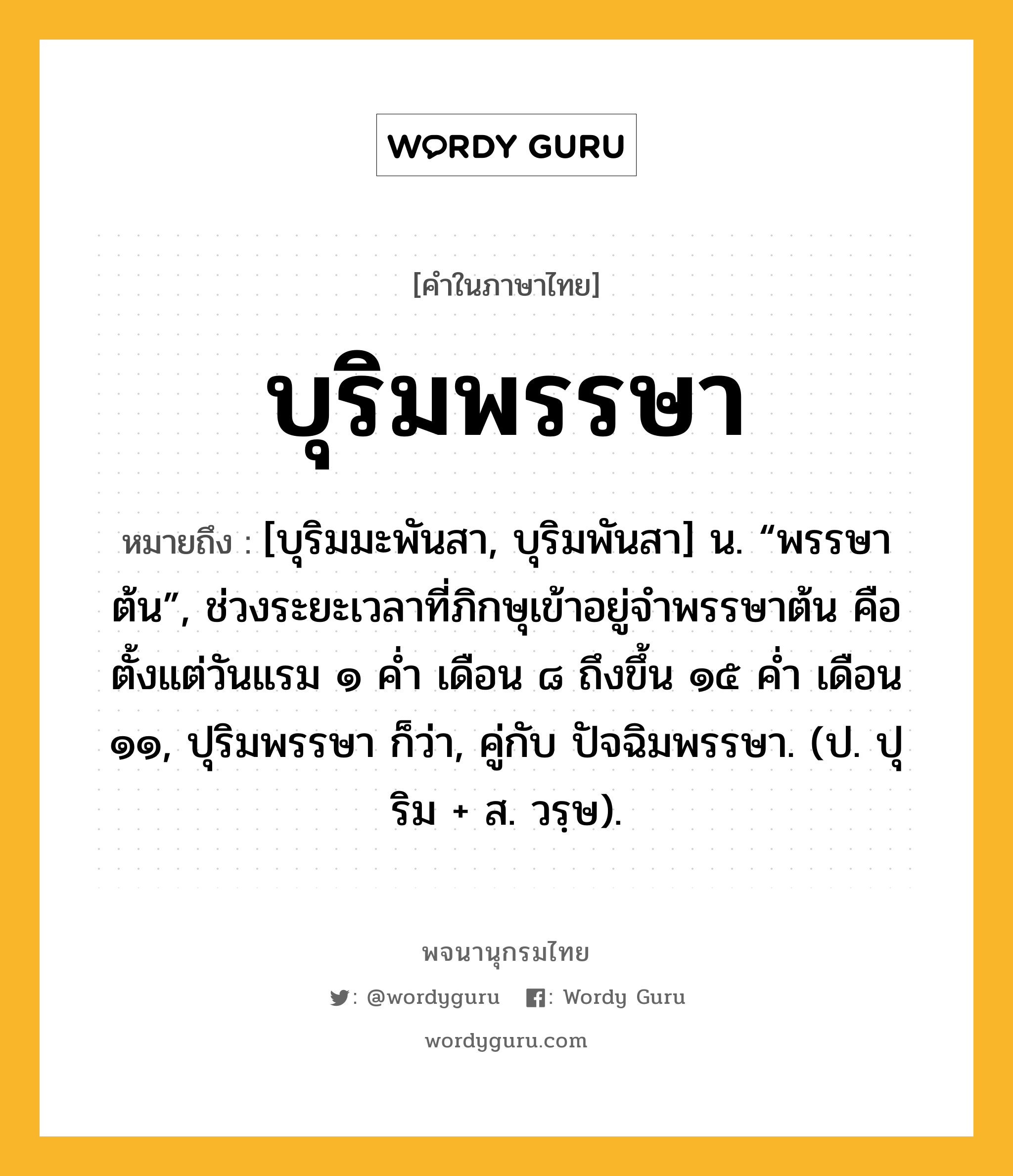 บุริมพรรษา ความหมาย หมายถึงอะไร?, คำในภาษาไทย บุริมพรรษา หมายถึง [บุริมมะพันสา, บุริมพันสา] น. “พรรษาต้น”, ช่วงระยะเวลาที่ภิกษุเข้าอยู่จำพรรษาต้น คือตั้งแต่วันแรม ๑ ค่ำ เดือน ๘ ถึงขึ้น ๑๕ ค่ำ เดือน ๑๑, ปุริมพรรษา ก็ว่า, คู่กับ ปัจฉิมพรรษา. (ป. ปุริม + ส. วรฺษ).