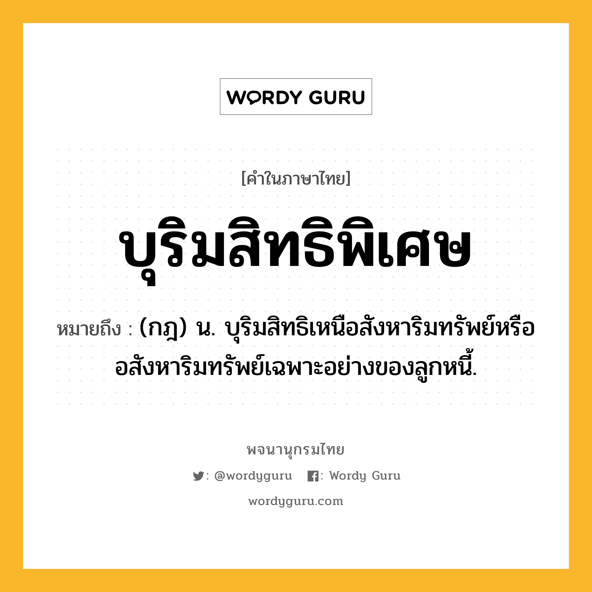 บุริมสิทธิพิเศษ ความหมาย หมายถึงอะไร?, คำในภาษาไทย บุริมสิทธิพิเศษ หมายถึง (กฎ) น. บุริมสิทธิเหนือสังหาริมทรัพย์หรืออสังหาริมทรัพย์เฉพาะอย่างของลูกหนี้.