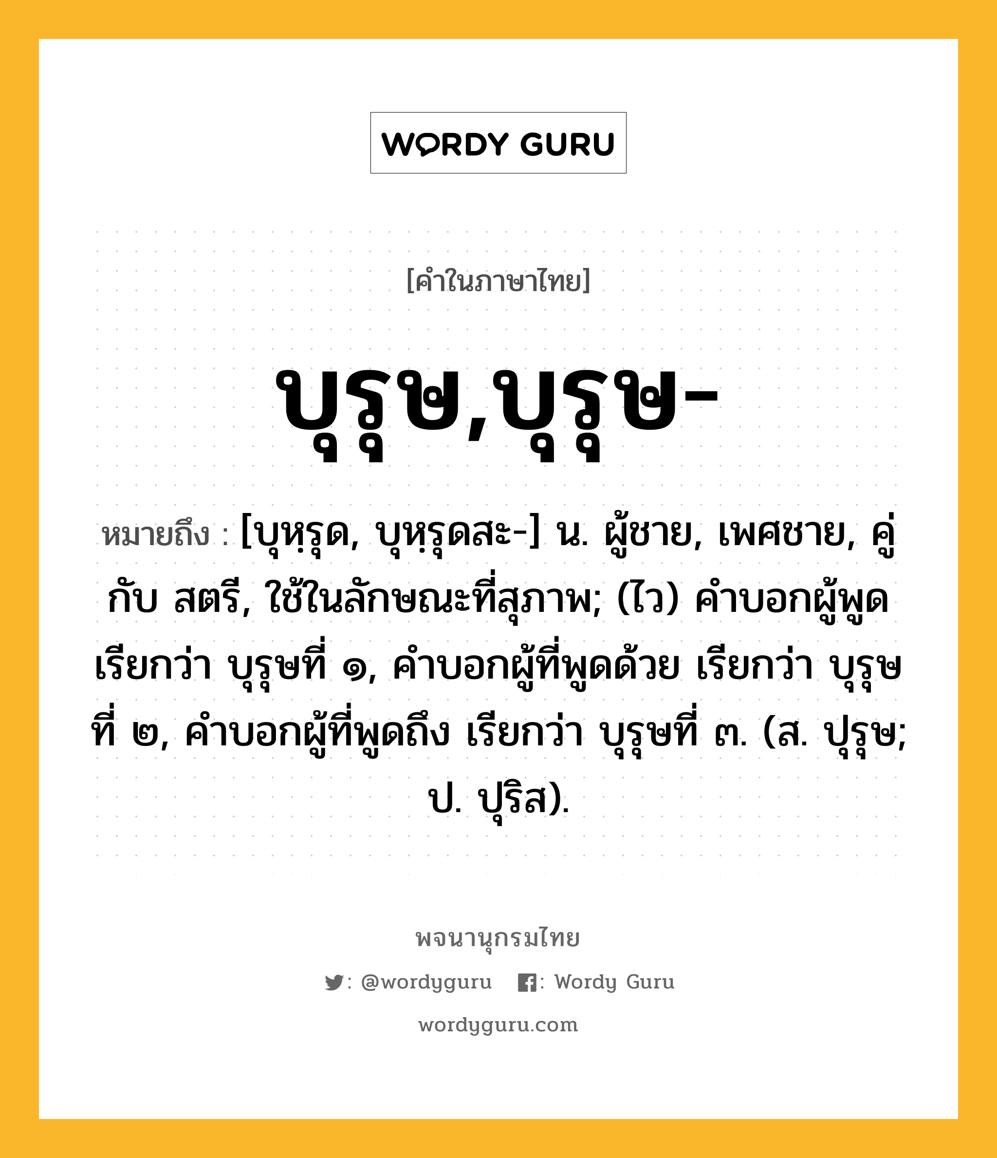 บุรุษ,บุรุษ- ความหมาย หมายถึงอะไร?, คำในภาษาไทย บุรุษ,บุรุษ- หมายถึง [บุหฺรุด, บุหฺรุดสะ-] น. ผู้ชาย, เพศชาย, คู่กับ สตรี, ใช้ในลักษณะที่สุภาพ; (ไว) คําบอกผู้พูด เรียกว่า บุรุษที่ ๑, คําบอกผู้ที่พูดด้วย เรียกว่า บุรุษที่ ๒, คําบอกผู้ที่พูดถึง เรียกว่า บุรุษที่ ๓. (ส. ปุรุษ; ป. ปุริส).