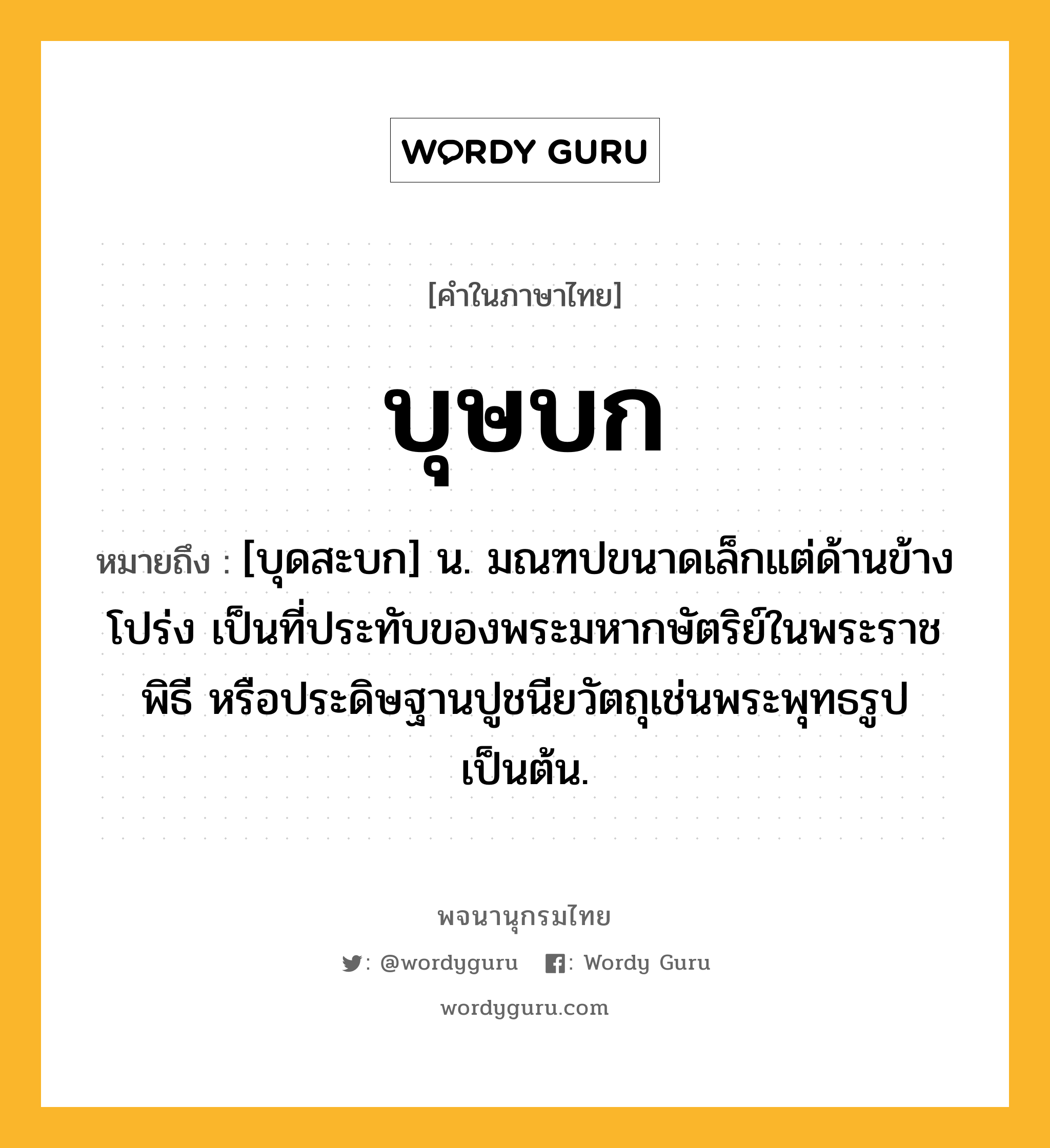 บุษบก ความหมาย หมายถึงอะไร?, คำในภาษาไทย บุษบก หมายถึง [บุดสะบก] น. มณฑปขนาดเล็กแต่ด้านข้างโปร่ง เป็นที่ประทับของพระมหากษัตริย์ในพระราชพิธี หรือประดิษฐานปูชนียวัตถุเช่นพระพุทธรูปเป็นต้น.