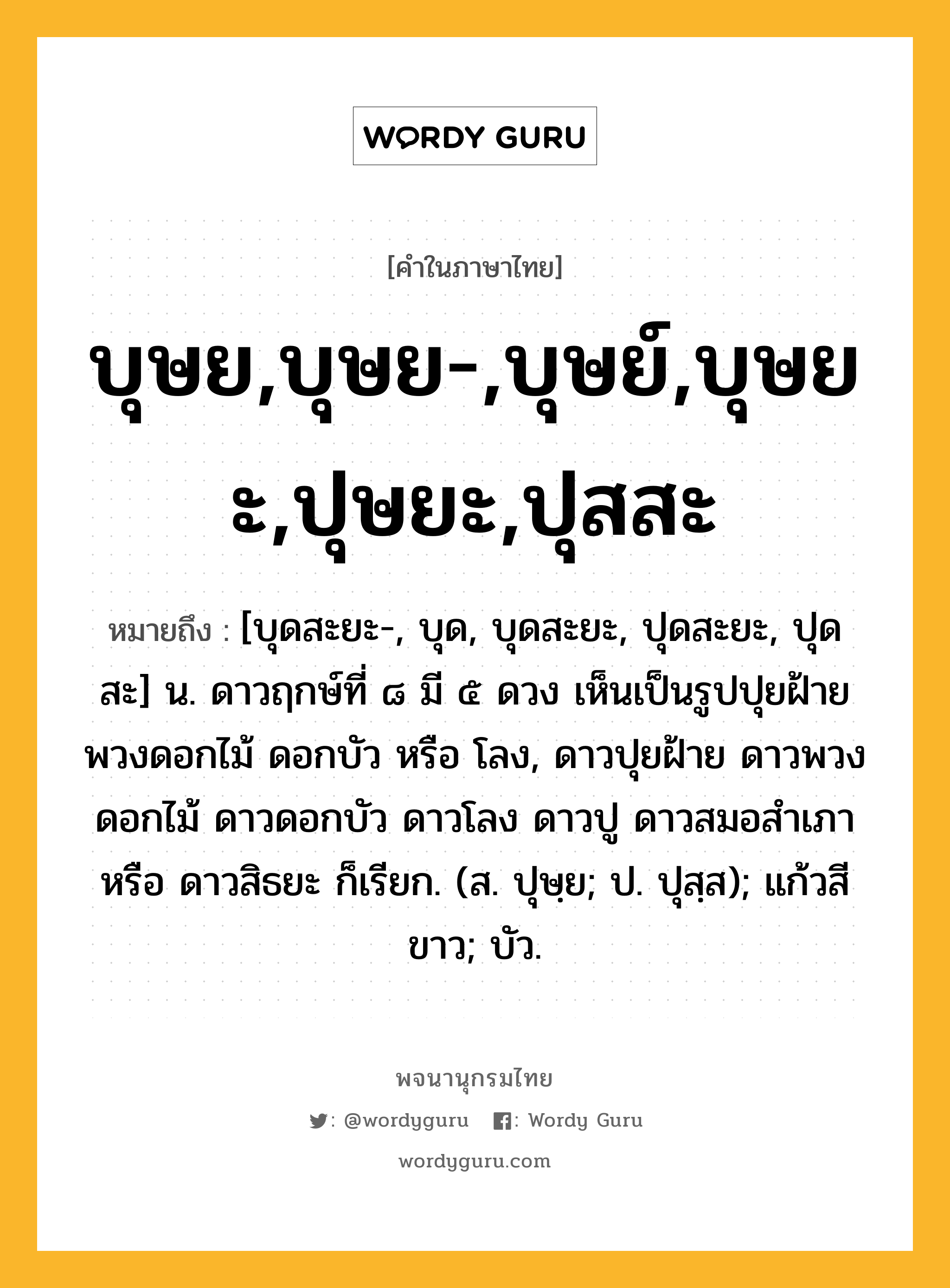 บุษย,บุษย-,บุษย์,บุษยะ,ปุษยะ,ปุสสะ ความหมาย หมายถึงอะไร?, คำในภาษาไทย บุษย,บุษย-,บุษย์,บุษยะ,ปุษยะ,ปุสสะ หมายถึง [บุดสะยะ-, บุด, บุดสะยะ, ปุดสะยะ, ปุดสะ] น. ดาวฤกษ์ที่ ๘ มี ๕ ดวง เห็นเป็นรูปปุยฝ้าย พวงดอกไม้ ดอกบัว หรือ โลง, ดาวปุยฝ้าย ดาวพวงดอกไม้ ดาวดอกบัว ดาวโลง ดาวปู ดาวสมอสําเภา หรือ ดาวสิธยะ ก็เรียก. (ส. ปุษฺย; ป. ปุสฺส); แก้วสีขาว; บัว.