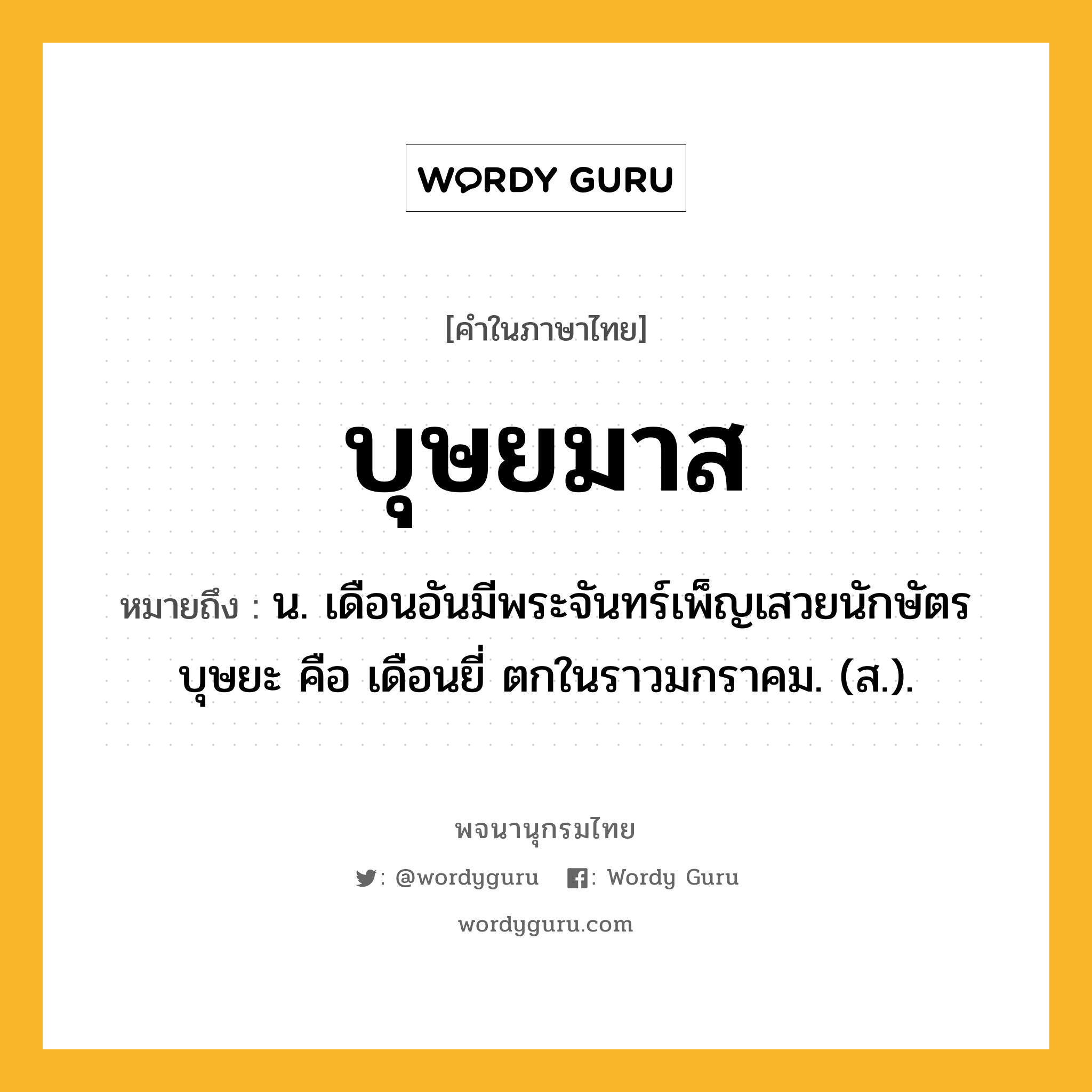 บุษยมาส ความหมาย หมายถึงอะไร?, คำในภาษาไทย บุษยมาส หมายถึง น. เดือนอันมีพระจันทร์เพ็ญเสวยนักษัตรบุษยะ คือ เดือนยี่ ตกในราวมกราคม. (ส.).