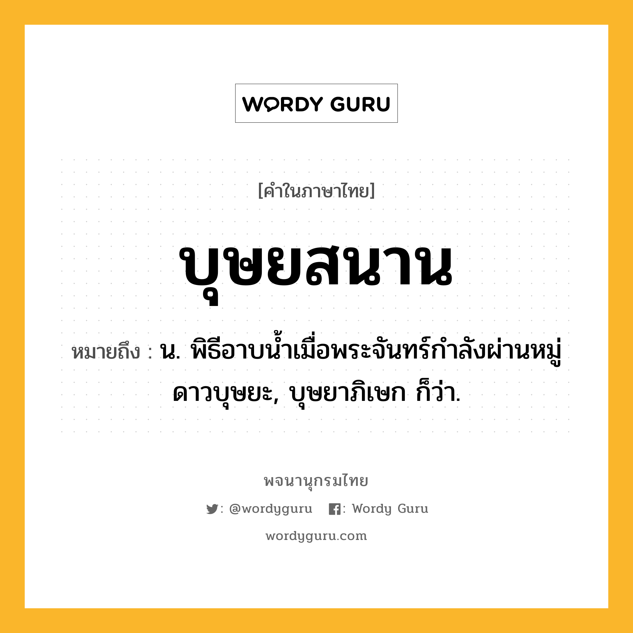 บุษยสนาน ความหมาย หมายถึงอะไร?, คำในภาษาไทย บุษยสนาน หมายถึง น. พิธีอาบนํ้าเมื่อพระจันทร์กําลังผ่านหมู่ดาวบุษยะ, บุษยาภิเษก ก็ว่า.