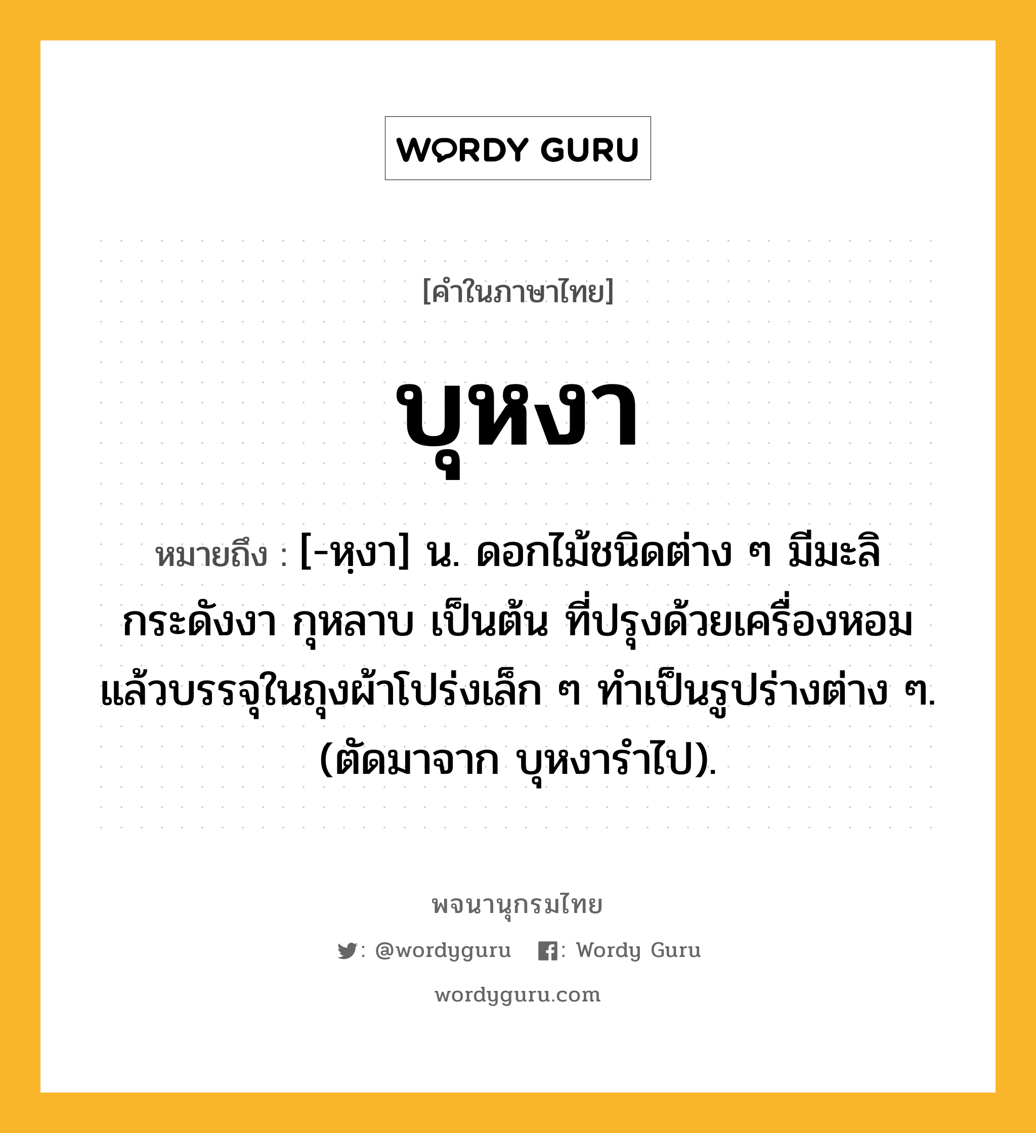 บุหงา ความหมาย หมายถึงอะไร?, คำในภาษาไทย บุหงา หมายถึง [-หฺงา] น. ดอกไม้ชนิดต่าง ๆ มีมะลิ กระดังงา กุหลาบ เป็นต้น ที่ปรุงด้วยเครื่องหอมแล้วบรรจุในถุงผ้าโปร่งเล็ก ๆ ทําเป็นรูปร่างต่าง ๆ. (ตัดมาจาก บุหงารําไป).