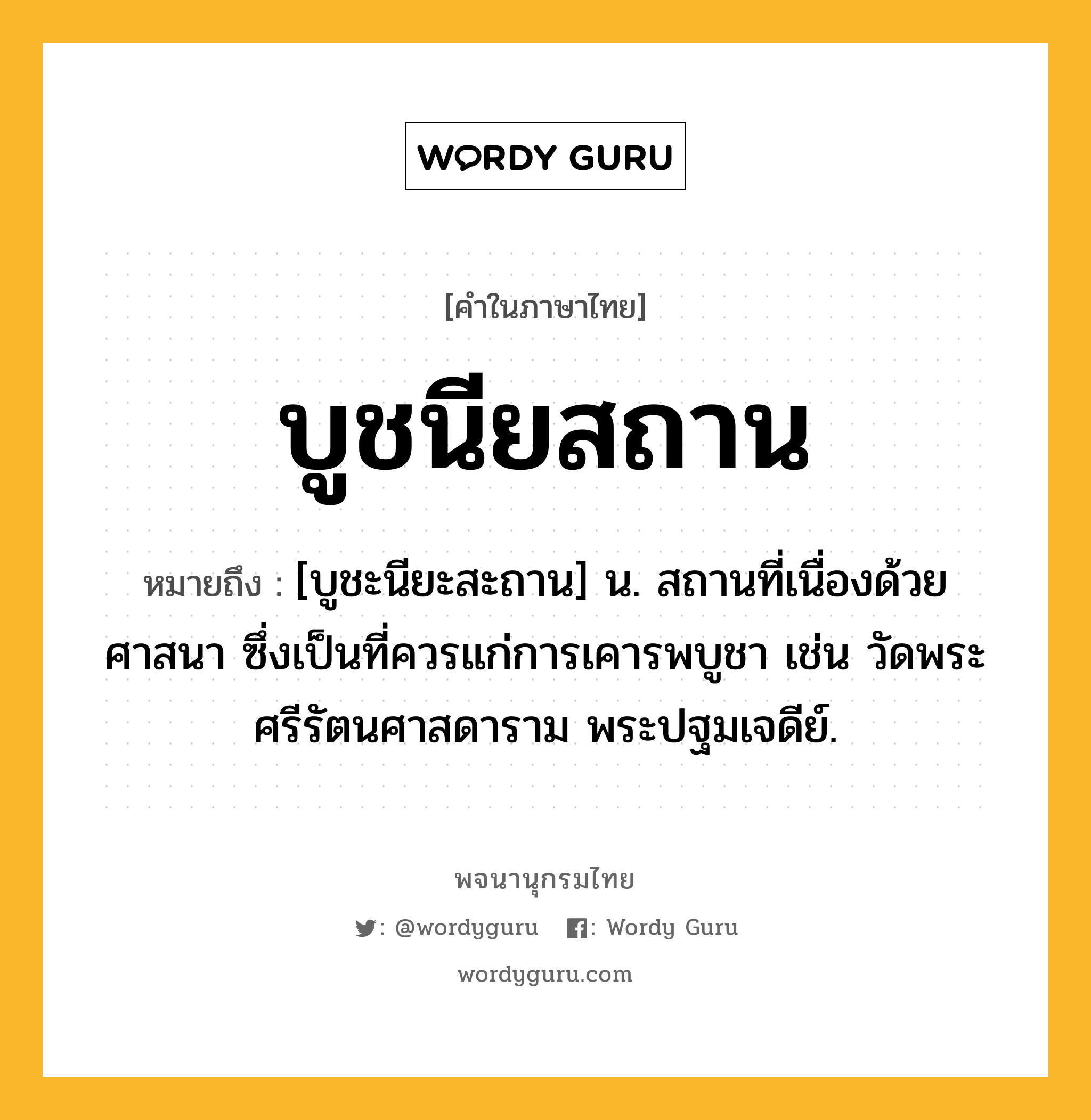 บูชนียสถาน ความหมาย หมายถึงอะไร?, คำในภาษาไทย บูชนียสถาน หมายถึง [บูชะนียะสะถาน] น. สถานที่เนื่องด้วยศาสนา ซึ่งเป็นที่ควรแก่การเคารพบูชา เช่น วัดพระศรีรัตนศาสดาราม พระปฐมเจดีย์.