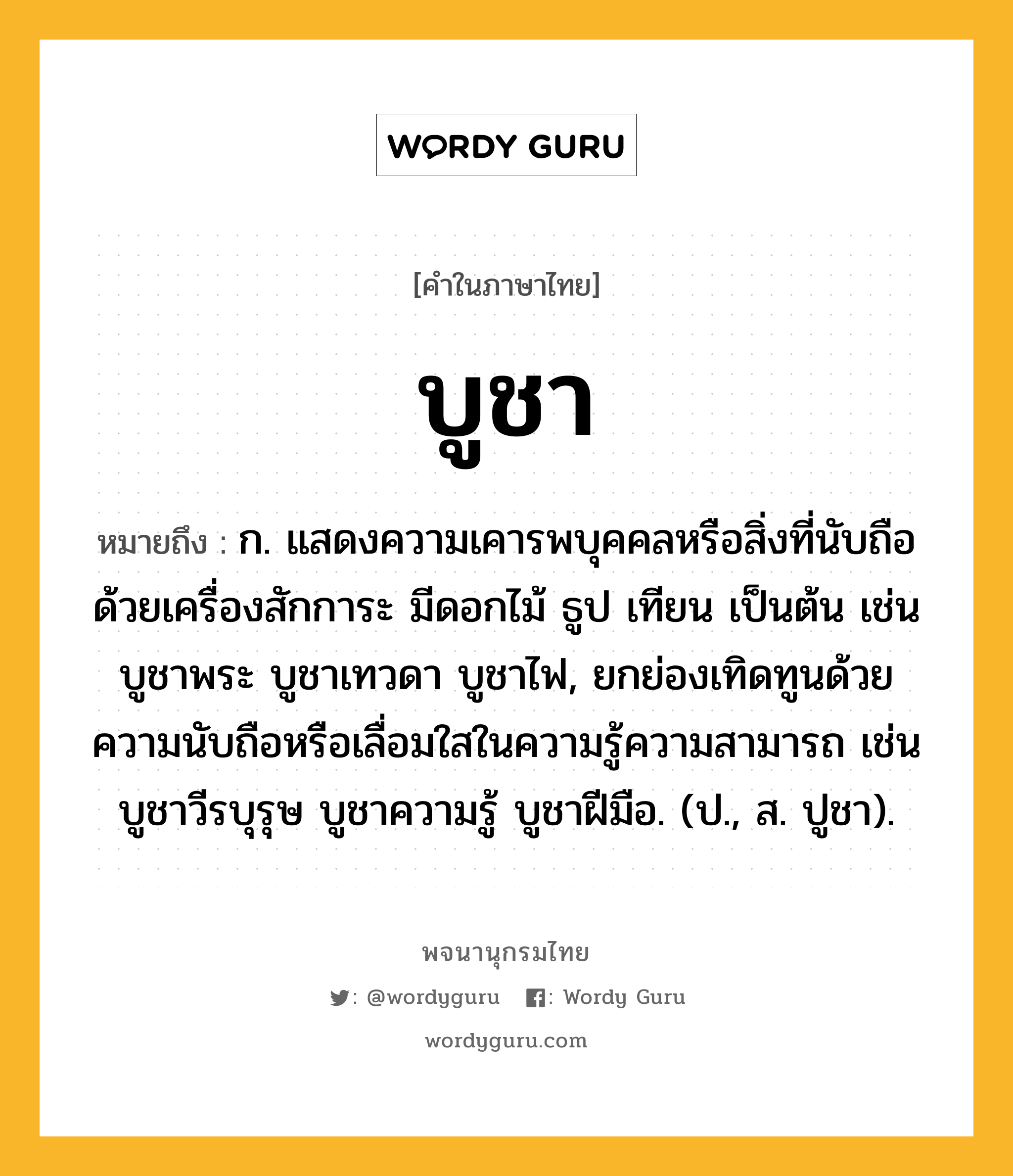 บูชา ความหมาย หมายถึงอะไร?, คำในภาษาไทย บูชา หมายถึง ก. แสดงความเคารพบุคคลหรือสิ่งที่นับถือด้วยเครื่องสักการะ มีดอกไม้ ธูป เทียน เป็นต้น เช่น บูชาพระ บูชาเทวดา บูชาไฟ, ยกย่องเทิดทูนด้วยความนับถือหรือเลื่อมใสในความรู้ความสามารถ เช่น บูชาวีรบุรุษ บูชาความรู้ บูชาฝีมือ. (ป., ส. ปูชา).