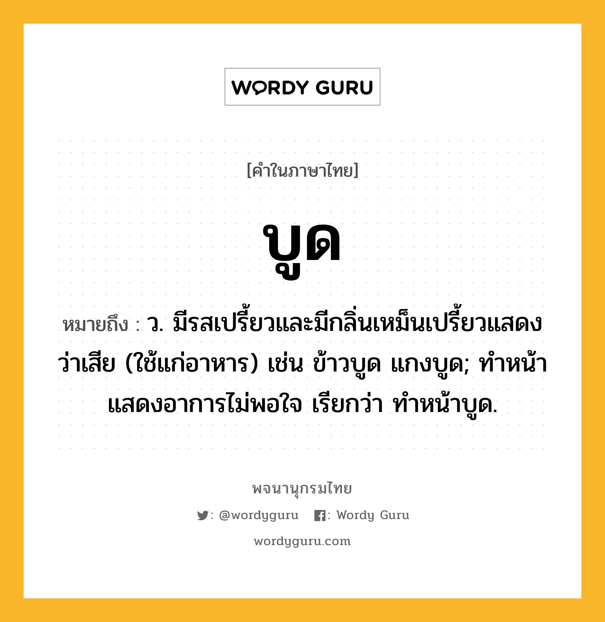 บูด ความหมาย หมายถึงอะไร?, คำในภาษาไทย บูด หมายถึง ว. มีรสเปรี้ยวและมีกลิ่นเหม็นเปรี้ยวแสดงว่าเสีย (ใช้แก่อาหาร) เช่น ข้าวบูด แกงบูด; ทําหน้าแสดงอาการไม่พอใจ เรียกว่า ทําหน้าบูด.