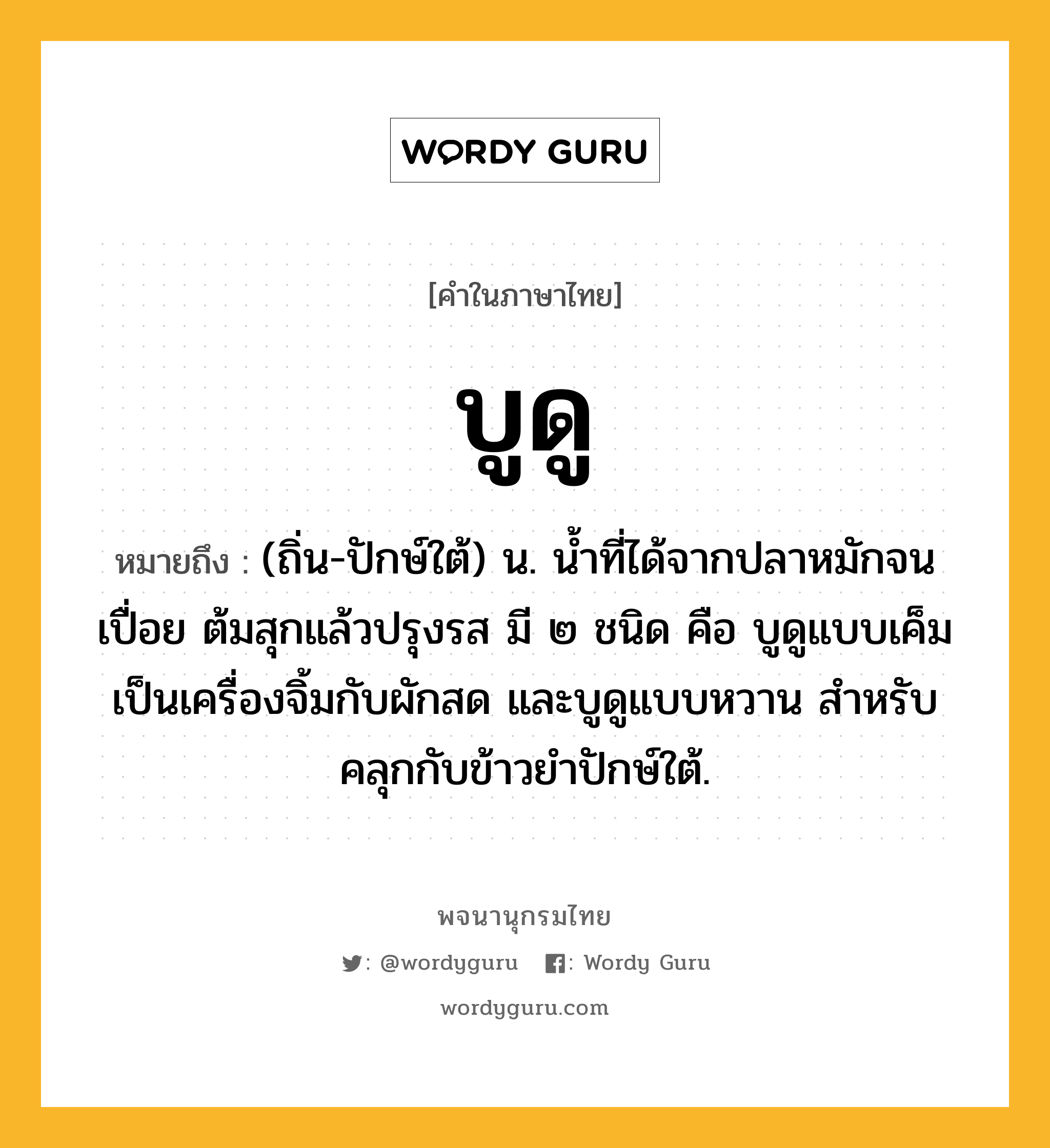 บูดู ความหมาย หมายถึงอะไร?, คำในภาษาไทย บูดู หมายถึง (ถิ่น-ปักษ์ใต้) น. น้ำที่ได้จากปลาหมักจนเปื่อย ต้มสุกแล้วปรุงรส มี ๒ ชนิด คือ บูดูแบบเค็ม เป็นเครื่องจิ้มกับผักสด และบูดูแบบหวาน สำหรับคลุกกับข้าวยำปักษ์ใต้.